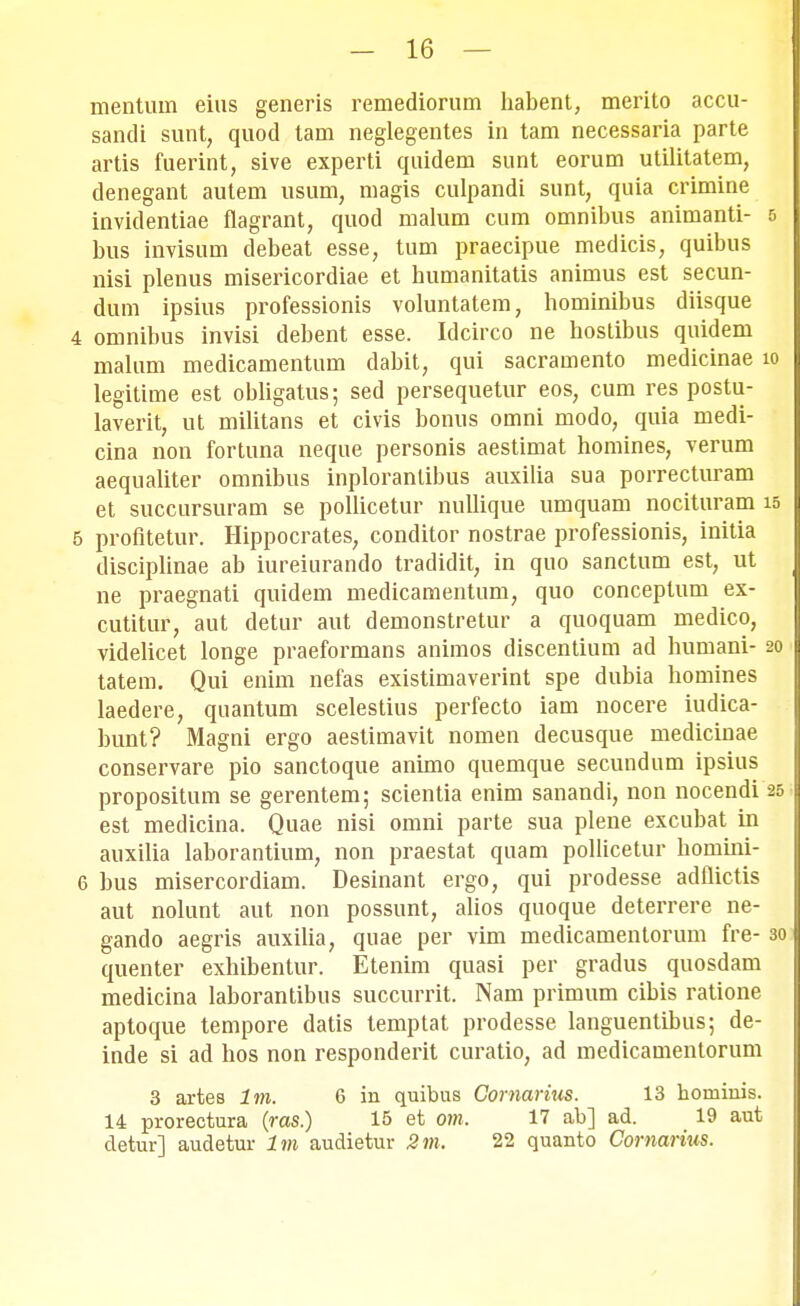 mentum eius generis remediorum habent, merito accu- sandi suut, quod tam neglegentes in tam necessaria parte artis fuerint, sive experti quidem sunt eorum utilitatem, denegant autem usum, magis culpandi sunt, quia crimine invidentiae flagrant, quod malum cum omnibus animanti- 5 bus invisiun debeat esse, tum praecipue medicis, quibus nisi plenus misericordiae et humanitatis animus est secun- dum ipsius professionis voluntatem, hominibus diisque 4 omnibus invisi debent esse. Idcirco ne hostibus quidem malum medicamentum dabit, qui sacramento medicinae io legitime est obligatus; sed persequetur eos, cum res postu- laverit, ut militans et civis bonus oinni modo, quia medi- cina non fortuna neque personis aestimat homines, verum aequaliter omnibus inploranlibus auxilia sua porrecturam et succursuram se pollicetur nullique umquam nocituram 15 5 profitetur. Hippocrates, conditor nostrae professionis, initia disciplinae ab iureiurando tradidit, in quo sanctum est, ut ne praegnati quidem medicamentum, quo conceptum ex- cutitur, aut detur aut demonstretur a quoquam medico, videlicet longe praeformans animos discentium ad humani- 20 tatem. Qui enim nefas existimaverint spe dubia homines laedere, quantum scelestius perfecto iam nocere iudica- bunt? Magni ergo aestimavit nomen decusque medicinae conservare pio sanctoque animo quemque secundum ipsius propositum se gerentem; scientia enim sanandi, non nocendi 25 est medicina. Quae nisi omni parte sua plene excubat in auxilia laborantium, non praestat quam pollicetur homini- 6 bus misercordiam. Desinant ergo, qui prodesse adfiictis aut nolunt aut non possunt, alios quoque deterrere ne- gando aegris auxilia, quae per vim medicamentorum fre- 30 quenter exhibentur. Etenim quasi per gradus quosdam medicina laborantibus succurrit. Nam primum cibis ratione aptoque tempore datis temptat prodesse languentibus; de- inde si ad hos non responderit curatio, ad medicamentorum 3 artes Im. 6 in quibus Comarius. 13 hominis. 14 prorectura (ras.) 15 et om, 17 ab] ad. 19 aut detur] audetur Im audietur 2m, 22 quanto Comarius.