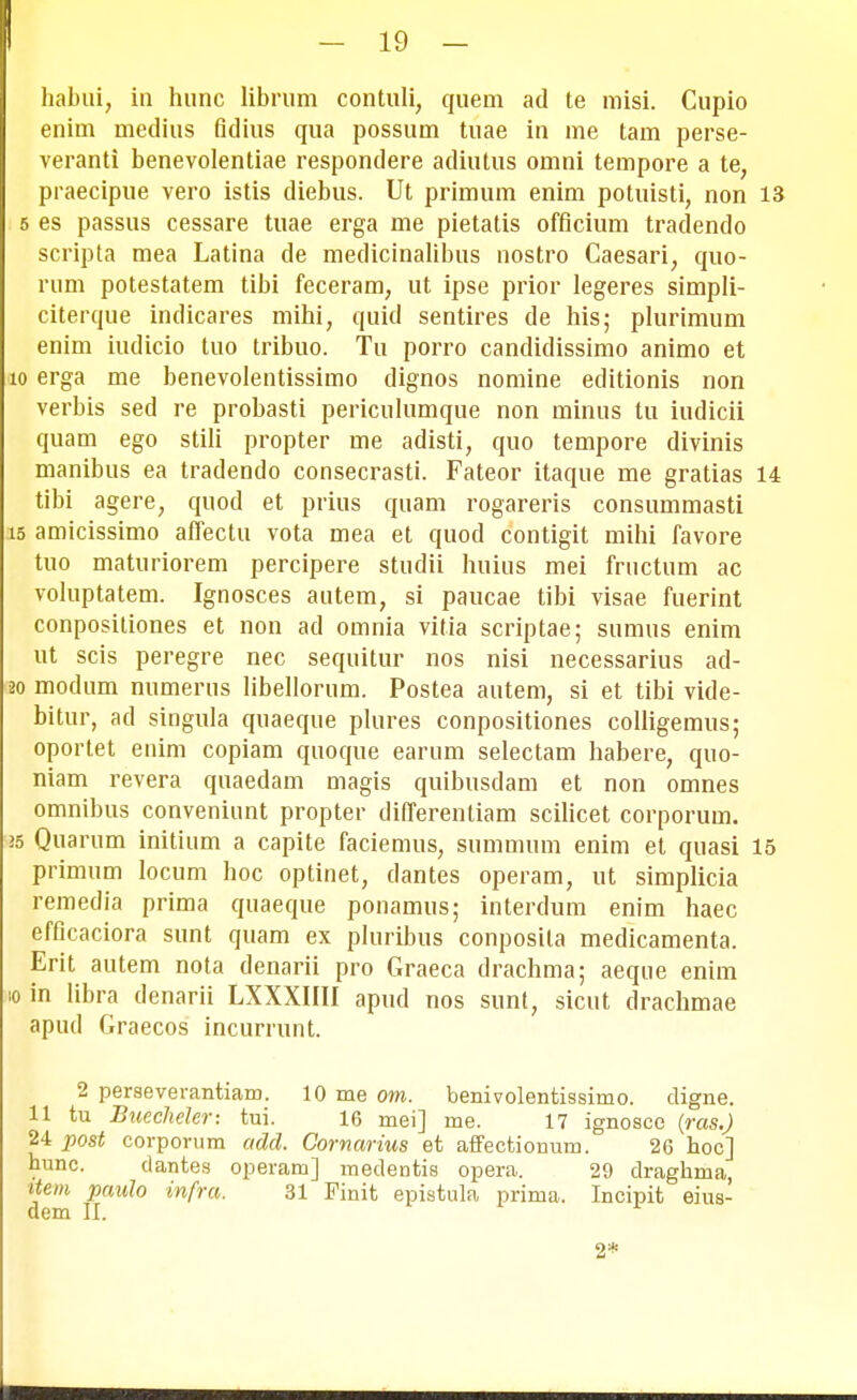 habui, in hunc librum contuli, quem ad te misi. Cupio enim medius fidius qua possum tuae in me tam perse- veranti benevolentiae respondere adiutus omni tempore a te, praecipue vero istis diebus. Ut primum enim potuisti, non 13 5 es passus cessare tuae erga me pietatis officium tradendo scripta mea Latina de medicinalibus nostro Caesari, quo- rum potestatem tibi feceram, ut ipse prior Iegeres simpli- citerque indicares mihi, quid sentires de his; plurimum enim iudicio tuo tribuo. Tu porro candidissimo animo et 10 erga me benevolentissimo dignos nomine editionis non verbis sed re probasti periculumque non minus tu iudicii quam ego stili propter me adisti, quo tempore divinis manibus ea tradendo consecrasti. Fateor itaque me gratias 14 tibi agere, quod et prius quam rogareris consummasti 15 amicissimo affectu vota mea et quod contigit mihi favore tuo maturiorem percipere studii huius mei fructum ac voluptatem. Ignosces autem, si paucae tibi visae fuerint conpositiones et non ad omnia vitia scriptae; sumus enim ut scis peregre nec sequitur nos nisi necessarius ad- 20 modum numerus libellorum. Postea autem, si et tibi vide- bitur, ad singula quaeque plures conpositiones colligemus; oportet enim copiam quoque earum selectam habere, quo- niam revera quaedam magis quibusdam et non omnes omnibus conveniunt propter differenliam scilicet corporum. 25 Quarum initium a capite faciemus, summum enim et quasi 15 primum locum hoc optinet, dantes operam, ut simplicia remedia prima quaeque ponamus; interdum enim haec efficaciora sunt quam ex pluribus conposila medicamenta. Erit autem nota denarii pro Graeca drachma; aeque enim ;o in libra denarii LXXXIIII apud nos sunt, sicut drachmae apud Graecos incurrunt. 2 perseverantiam. 10 me om. benivolentissimo. digne. 11 tu Bueeheler: tui. 16 mei] me. 17 ignosce {ras.) 24 post corporum adcl. Cornarius et affectionum. 26 hoc] hunc. clantes operam] medentis opera. 29 draghma, item paulo infra. 31 Finit epistula prima. Incipit eius- dem II. 2*