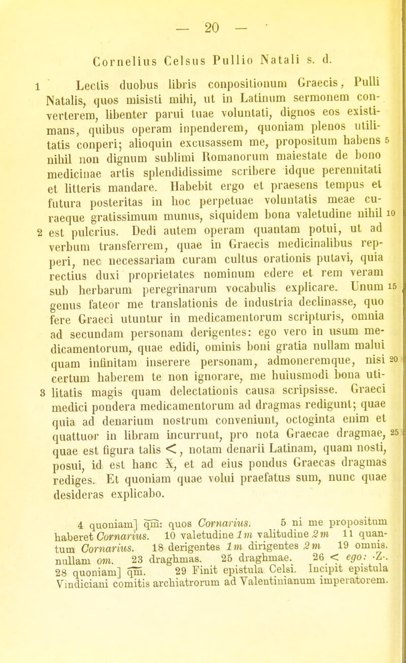 Cornelius Celsus Pullio Natali s. d. 1 Lectis duobus libris conpositionum Graecis, Pulli Natalis, quos misisti mihi, ut in Latinum sermonem con- verterem, libenter parui tuae voluntati, dignos eos existi- mans, quibus operam inpenderem, quoniam plenos utili- tatis conperi; alioquin excusassem me, propositum habens 5 nihil non dignum sublimi Romanorum maiestate de bono medicinae artis splendidissime scribere idque perennitati et litteris mandare. Habebit ergo et praesens tempus et futura posteritas in boc perpetuae voluntatis meae cu- raeque gratissimum munus, siquidem bona valetudine nihil io 2 est pulcrius. Dedi autem operam quantam potui, ut ad verbum transferrem, quae in Graecis medicinalibus rep- peri, nec necessariam curam cultus orationis putavi, quia rectius duxi proprietates nominum edere et rem veram sub herbarum peregrinarum vocabulis explicare. Unum i: genus fateor me translationis de industria declinasse, quo fere Graeci utuntur in medicamentorum scripturis, omnia ad secundam personam derigentes: ego vero in usum me- dicamentorum, quae edidi, ominis boni gratia nullam malui quam inQnitam inserere personam, admoneremque, nisi 21 certum haberem te non ignorare, me huiusmodi bona uti- 3 litatis magis quam delectationis causa scripsisse. Graeci medici pondera medicamentorum ad dragmas redigunl; quae quia ad denarium nostrum conveniunt, octoginta enim et quattuor in libram incurrunt, pro nota Graecae dragmae, 2 quae est figura talis <, notam denarii Latinam, quam nosti, posui, id est hanc X, et ad eius pondus Graecas dragmas rediges. Et quoniam quae volui praefatus sum, nunc quae desideras explicabo. 4 quoniam] qra: quos Cornarhis. 5 ni me propo9iturn haberet Cornarius. 10 valetudine 1 m valitudiue 2m 11 quan- turn Comarius. 18 derigentes l m dirigentes 2 m 19 omnis. nullam om. 23 draghmas. 26 draghmae. 26 < ego: -Z-. 28 quoniam] qm. 29 Finit epistula Celsi. Incipit epistula Vindiciani comitis archiatrorum ad Valentinianum imperatorem.