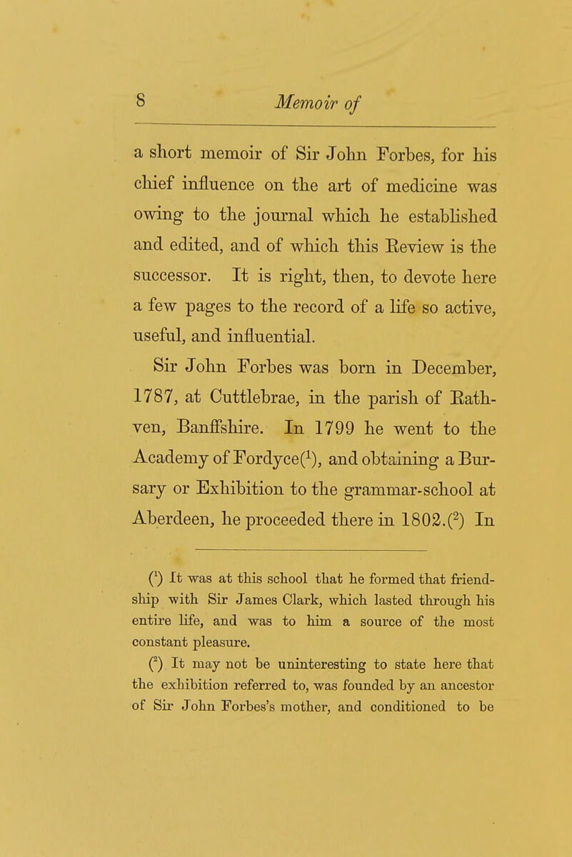 a short memoir of Sir John Forbes, for his chief influence on the art of medicine was owing to the journal which he established and edited, and of which this Eeview is the successor. It is right, then, to devote here a few pages to the record of a life so active, useful, and influential. Sir John Forbes was born in December, 1787, at Cuttlebrae, in the parish of Eath- ven, Banffshire. In 1799 he went to the Academy of FordyceO, and obtaining a Bur- sary or Exhibition to the grammar-school at Aberdeen, he proceeded there in 1802.(2) In (^) It was at this school that he formed that friend- ship with Sir James Clark, which lasted through his entire life, and was to him a source of the most constant pleasure. Q It may not be uninteresting to state here that the exhibition referred to, was founded by an ancestor of Sir John Forbes's mother, and conditioned to be