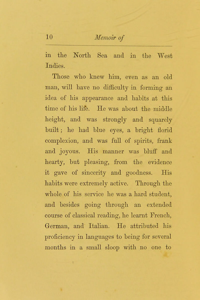 in the North Sea and in the West Indies. Those who knew him, even as an old man, will have no difficulty in forming an idea of his appearance and habits at this time of his life. He was about the middle height, and was strongly and squarely built; he had blue eyes, a bright florid complexion, and was full of spirits, frank and joyous. His manner was bluff and hearty, but pleasing, from the evidence it gave of sincerity and goodness. His habits were extremely active. Through the whole of his service he was a hard student, and besides going through an extended course of classical reading, he learnt French, German, and Italian. He attributed his proficiency in languages to being for several months in a small sloop with no one to