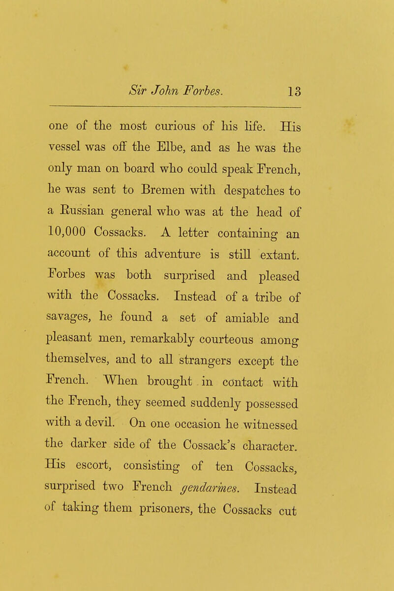 one of the most curious of his life. His vessel was off the Elbe, and as he was the only man on board who could speak Trench, he was sent to Bremen with despatches to a Russian general who was at the head of 10,000 Cossacks. A letter containing an account of this adventure is still extant. Forbes was both surprised and pleased with the Cossacks. Instead of a tribe of savages, he found a set of amiable and pleasant men, remarkably courteous among themselves, and to aU strangers except the French. When brought in contact with the French, they seemed suddenly possessed with a devil. On one occasion he witnessed the darker side of the Cossack's character. His escort, consisting of ten Cossacks, surprised two French gendarmes. Instead of taking them prisoners, the Cossacks cut