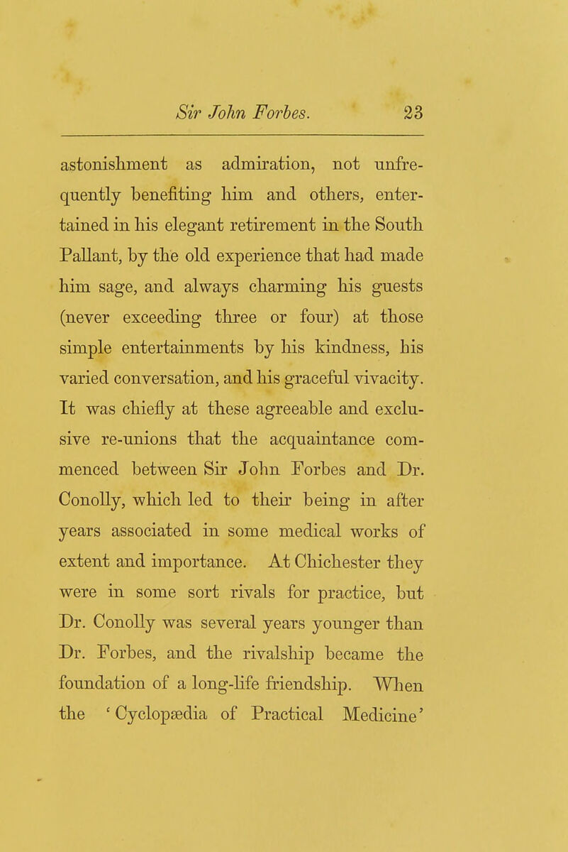 astonishment as admiration, not unfre- quently benefiting him and others, enter- tained in his elegant retirement in the South Pallant, by the old experience that had made him sage, and always charming his guests (never exceeding three or four) at those simple entertainments by his kindness, his varied conversation, and his graceful vivacity. It was chiefly at these agreeable and exclu- sive re-unions that the acquaintance com- menced between Sir John Forbes and Dr. Conolly, which led to their being in after years associated in some medical works of extent and importance. At Chichester they were in some sort rivals for practice, but Dr. Conolly was several years younger than Dr. Forbes, and the rivalship became the foundation of a long-hfe friendship. When the 'Cyclopaedia of Practical Medicine'