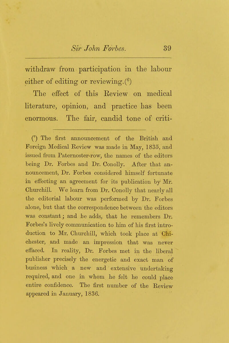 withdraw from participation in the labour either of editing or reviewing. (^) The effect of this Eeview on medical literature, opinion, and practice has been enormous. The fair, candid tone of criti- (°) The first annotincement of the British and Foreign Medical Review was made in May, 1835, and issued from Paternoster-row, the names of the editors being Dr, Forbes and Dr. Con oily. After that an- nouncement, Dr. Forbes considered himself fortunate in effecting an agreement for its publication by Mz. Churchill. We learn from Dr. ConoUy that nearly all the editorial labour was performed by Dr. Forbes alone, but that the correspondence between the editors was constant; and be adds, that he remembers Dr. Forbes's lively communication to him of his first intro- duction to Mr. Churchill, which took place at Chi- chester, and made an impression that was never effaced. In reality. Dr. Forbes met in the liberal publisher precisely the energetic and exact man of business which a new and extensive undertaking required, and one in whom he felt he could place entire confidence. The first number of the Review appeared in January, 183^6.