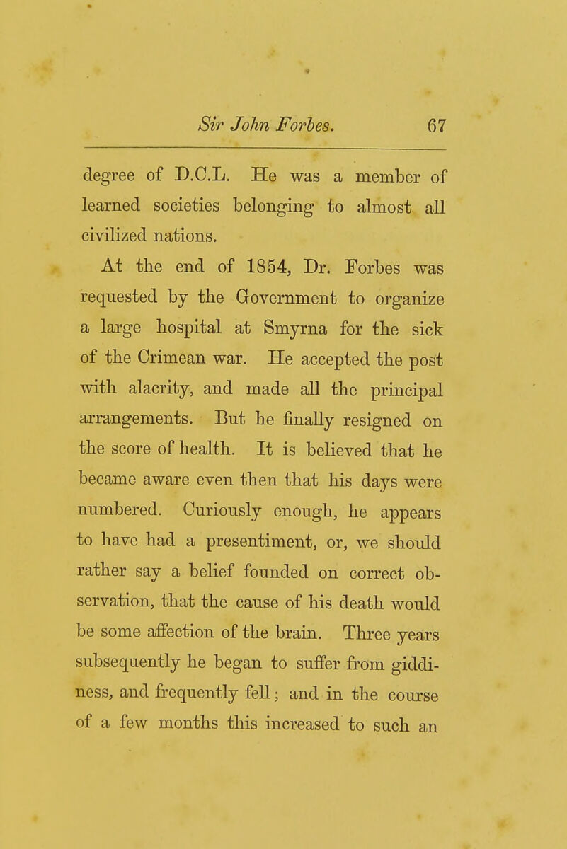 degree of D.C.L. He was a member of learned societies belonging to almost all civilized nations. At the end of 1854, Dr. Forbes was requested by the Government to organize a large hospital at Smyrna for the sick of the Crimean war. He accepted the post with alacrity, and made all the principal arrangements. But he finally resigned on the score of health. It is believed that he became aware even then that his days were numbered. Curiously enough, he appears to have had a presentiment, or, we should rather say a belief founded on correct ob- servation, that the cause of his death would be some affection of the brain. Three years subsequently he began to suffer from giddi- ness, and frequently fell; and in the course of a few months this increased to such an