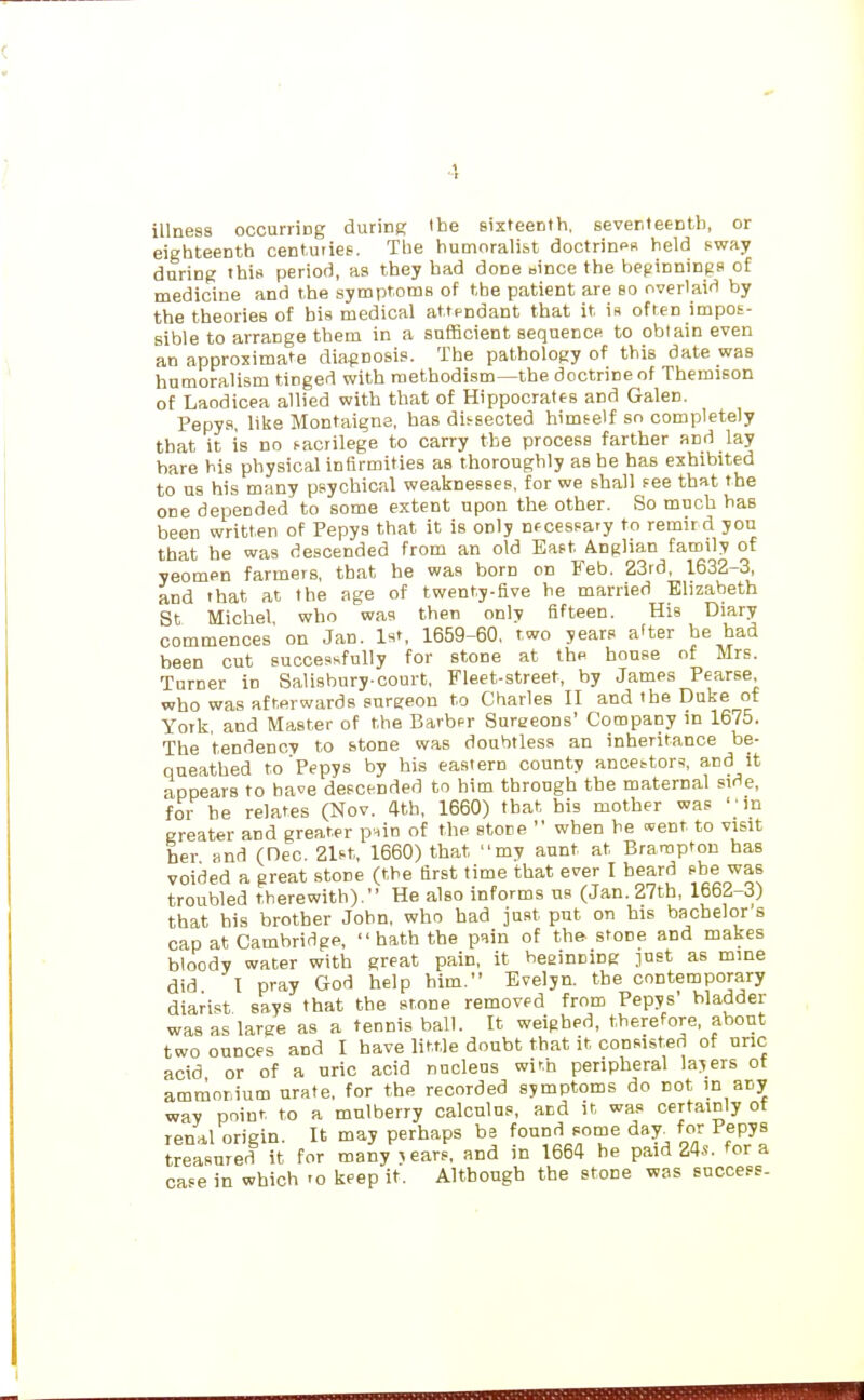 illness occurring during Ihe sixteenth, sever.teentli, or eighteenth centuiies. The humoralist doctrinps held sway during this period, as they bad done eince the beginnings of medicine and the symptoms of the patient are so overlaid by the theories of bis medical attendant that it is often impos- sible to arrange them in a sufficient sequence to obtain even an approximate diagnosis. The pathology of this date was humoralism tinged with raetbodism—the doctrine of Themison of Laodicea allied with that of Hippocrates and Galen. Pepys, like Montaigne, has dis-sected himself so completely that it is no i-acrilege to carry the process farther and lay hare his physical infirmities as thoroughly as he has exhibited to us his many psychical weaknesses, for we shall fee that the one depended to some extent upon the other. So much has been written of Pepys that it is only nf cessary to remird you that he was descended from an old East Anglian family of yeomen farmers, that he was born on Feb. 23rd, 1632-3, and that at the age of twenty.five he married Elizabeth St Michel who was then orx\y fifteen. His Diary commences' on Jan. 1st, 1659-60. two years a'ter be had been cut successfully for stone at the house of Mrs. Turner in Salisbury-court, Fleet-street, by James Pearse mho was afterwards sureeon to Charles II and the Duke of York, and Master of the Barbpr Surgeons' Company in 1675. The tendency to stone was doubtless an inheritance be- queathed to'Pepys by his eastern county ance^tor^, and it appears to have descended to him through the maternal sirie, for he relates (Nov. 4th, 1660) that his mother was ' • m greater and greater p^in of the store  when he «ent to visit her and (Dec. 21st, 1660) that my aunt at Brampton has voided a great stone (the first time that ever I heard she was troubled therewith). He also informs us (Jan. 27tb, 1662-3) that his brother John, who bad just put on his bachelor's cap at Cambridge,  hath the pain of the-stone and makes bloody water with great pain, it heeinniDg just as mine did I pray God help him. Evelyn, the contemporary diarist says that the stone removed from Pepys' bladder was as large as a tennis ball. It weighed, therefore, about two ounces and I have little doubt that it consisted of unc acid or of a uric acid nucleus winh peripheral lasers ot ammonium urate, for the recorded symptoms do not m any wav point to a mulberry calculus, and it was certainly ot rena,! origin. It may perhaps be found some day. for Pepys treasured it for many j ears, and in 1664 he paid 24s. for a case in which -o keep it. Although the stone was success-