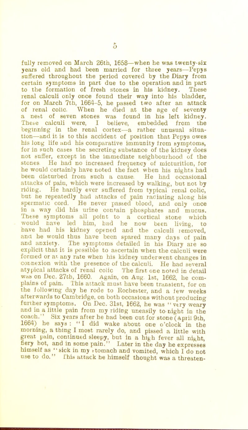 fully removed on March 26tb, 1658—when he was twenty-six years old and had been married for three years—Pepys suffered throughout the period covered by the Diary from certain symptoms in part due to the operation and in part to the formation of fresh stones in his kidney. These renal calculi only once found their way into his bladder, for on March 7th, 1664-5, he passed two after an attack of renal colic. When he died at the age of seventy a nest of seven stones was found in his left kidney. These calculi were, I believe, embedded from the beginning in the renal cortex—a rather unusual situa- tion—and it is to this accident of position that Pepys owes his long life .ind his comparative immunity Irom symptoms, for in such cases the secreting substance of the kidney does not suffer, except in the immediate neighbourhood of the stones He had no increased frequency of micturition, tor he would certainly have noted the fact when his nights had been disturbed from such a cause. He had occasional attacks of pain, which were increased by walking, but not by riding. He hardly ever suffered from typical renal colic, but he repeatedly had attacks of pain raciaiing along his spermatic cord. He never passed blood, and only once in a way did his urine contain phosphates and mucus. These symptoms all point to a cortical stone which would have led him, bad he now been living, to have had his kidney opened and the calculi removed, and he would thus have been spared many days of pain and anxiety. The symptoms detailed in his Diary are so explicit that it is possible to ascertain when the calculi were formed or a', any rate when his kidney underwent changes in connexion with the presence of the calculi. He had several atypical attacks of renal colic 'I'he first one noted in detail was on Dec. 27ch, 1660. Again, on Aug 1st, 1662, he com- plains of pain. This attack must have been transient, for on the following day he rode to Rochester, and a Jew weeks afterwards to Cambridge, on both occasions without producing further symptoms. On Dec. 31st, 1662, he was  very weary and in a little pain from my riding uneasily to-night in the coach. Six years after he bad been cut for stone (Apiii 9ch, 1664) he says: I did wake about one o'clock in the morning, a thing I most rarely do, and pissed a little with great pain, continued sleepy, but in a high fever all night, fiery hot, and in some pain. Later in the day he expresses himself as sick in my ttomach and vomited, which I do not use to do. ihia attack he himself thought was a threaten-