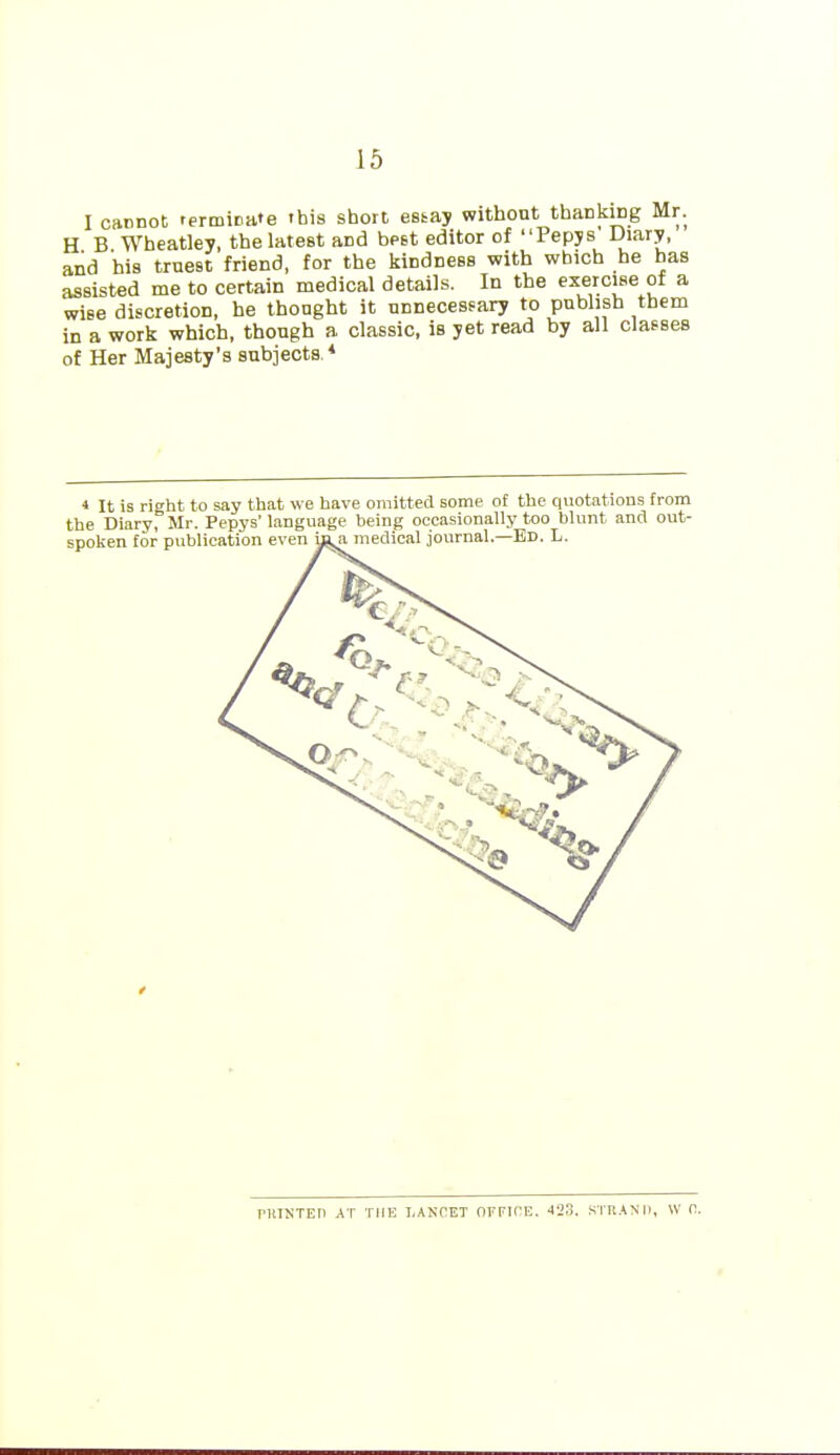 I cannot terminate this short estay without thanking Mr. H B Wheatley, the latest and bpst editor of Pepjs Diary, and his truest friend, for the kindness with which he has assisted me to certain medical details. In the exercise of a wise discretion, he thought it unnecesfary to publish them in a work which, though a classic, is yet read by all classes of Her Majesty's subjects * 4 It is right to say that we have omitted some of the quotations from the Diary, Mr. Pepys' language being occasionally too blunt and out- f PHISTEn AT THE LANCET OFFIHE. 423. STRAND, W (1.