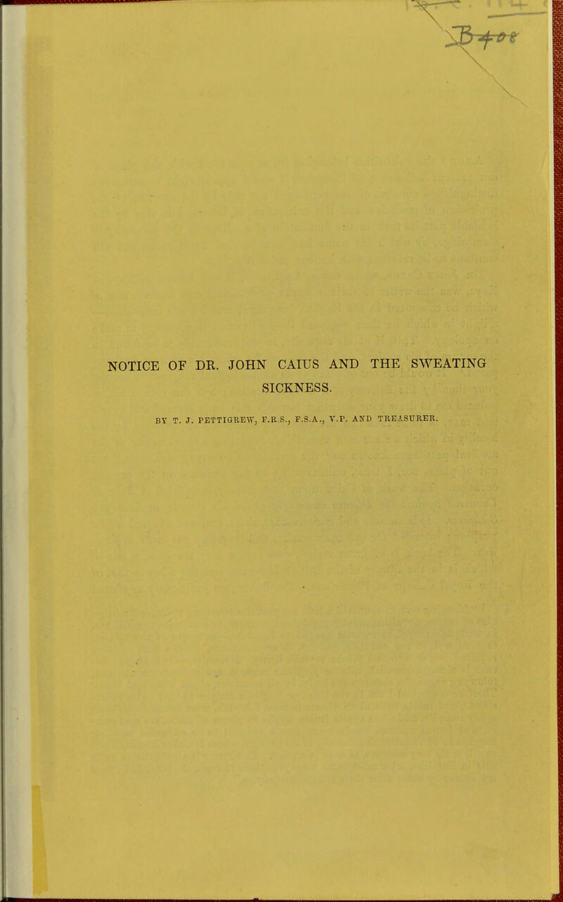 NOTICE OF DR. JOHN CAIUS AND THE SWEATING SICKNESS. BY T. J. PETTiaREW, F.R.S., P.S.A., V.P. AND TREASITKER.