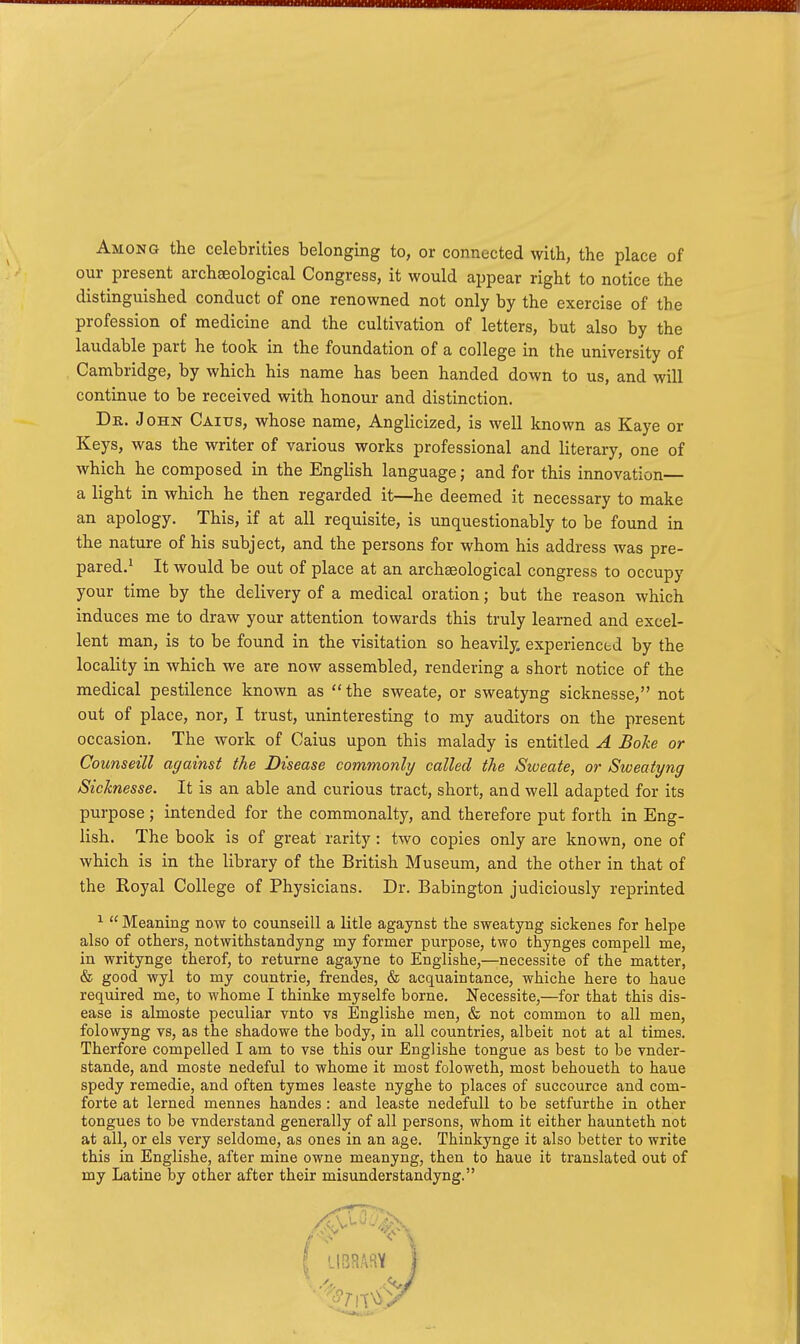 Among the celebrities belonging to, or connected with, the place of our present archaeological Congress, it would appear right to notice the distinguished conduct of one renowned not only by the exercise of the profession of medicine and the cultivation of letters, but also by the laudable part he took in the foundation of a college in the university of Cambridge, by which his name has been handed down to us, and will continue to be received with honour and distinction. OHN Caitjs, whose name, Anglicized, is well known as Kaye or Keys, was the writer of various works professional and literary, one of which he composed in the English language; and for this innovation— a light in which he then regarded it—he deemed it necessary to make an apology. This, if at all requisite, is unquestionably to be found in the nature of his subject, and the persons for whom his address was pre- pared.^ It would be out of place at an archaeological congress to occupy your time by the delivery of a medical oration; but the reason which induces me to draw your attention towards this truly learned and excel- lent man, is to be found in the visitation so heavily, experienced by the locality in which we are now assembled, rendering a short notice of the medical pestilence known as the sweate, or sweatyng sicknesse, not out of place, nor, I trust, uninteresting to my auditors on the present occasion. The work of Caius upon this malady is entitled A Boke or Counseill against the Disease commonly called the Sweate, or Sweatyng Sicknesse. It is an able and curious tract, short, and well adapted for its purpose; intended for the commonalty, and therefore put forth in Eng- lish. The book is of great rarity: two copies only are known, one of which is in the library of the British Museum, and the other in that of the Royal College of Physicians. Dr. Babington judiciously reprinted ^  Meaning now to coimseill a litle agaynst the sweatyng sickenes for helps also of others, notwithstandyng my former purpose, two thynges compell me, in writynge therof, to returne agayne to Englishe,—necessite of the matter, & good wyl to my countrie, frendes, & acquaintance, whiche here to haue required me, to whome I thinke myselfe borne. Necessite,—for that this dis- ease is almoste peculiar vnto vs Englishe men, & not common to all men, folowyng vs, as the shadowe the body, in all countries, albeit not at al times. Therfore compelled I am to vse this our Englishe tongue as best to be vnder- stande, and moste nedeful to whome it most foloweth, most behoueth to haue spedy remedie, and often tymes leaste nyghe to places of succource and com- forte at lerned mennes handes : and leaste nedefull to be setfurthe in other tongues to be vnderstand generally of all persons, whom it either haunteth not at all, or els very seldome, as ones in an age. Thinkynge it also better to write this in Englishe, after mine owne meanyng, then to haue it translated out of my Latine by other after their misunderstandyng.