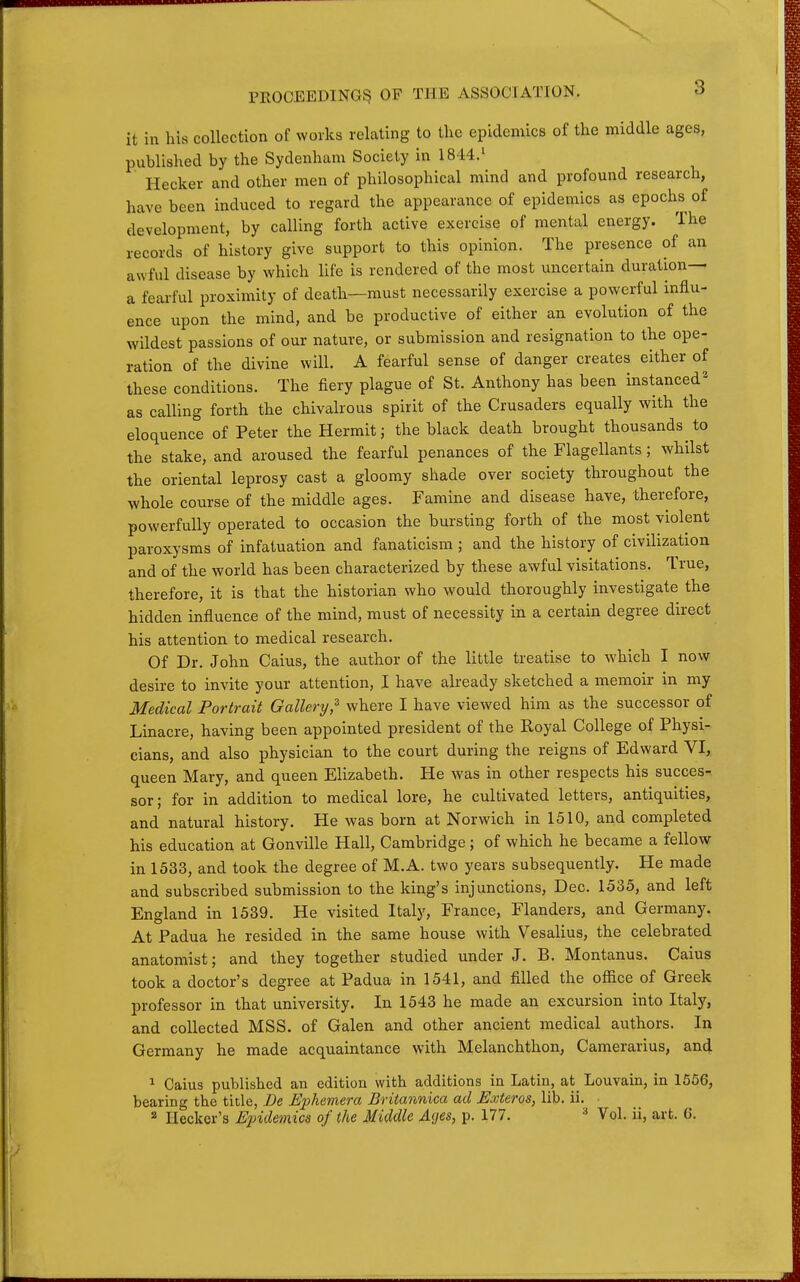 it in his collection of works relating to the epidemics of the middle ages, published by the Sydenham Society in 1844.' Hecker and other men of philosophical mind and profound research, have been induced to regard the appearance of epidemics as epochs of development, by calling forth active exercise of mental energy. The records of history give support to this opinion. The presence of an awful disease by which life is rendered of the most uncertain duration— a fearful proximity of death—must necessarily exercise a powerful influ- ence upon the mind, and be productive of either an evolution of the wildest passions of our nature, or submission and resignation to the ope- ration of the divine will. A fearful sense of danger creates either of these conditions. The fiery plague of St. Anthony has been instanced^ as calling forth the chivalrous spirit of the Crusaders equally with the eloquence of Peter the Hermit; the black death brought thousands to the stake, and aroused the fearful penances of the Flagellants; whilst the oriental leprosy cast a gloomy shade over society throughout the whole course of the middle ages. Famine and disease have, therefore, powerfully operated to occasion the bursting forth of the most violent paroxysms of infatuation and fanaticism ; and the history of civilization and of the world has been characterized by these awful visitations. True, therefore, it is that the historian who would thoroughly investigate the hidden influence of the mind, must of necessity in a certain degree direct his attention to medical research. Of Dr. John Caius, the aiithor of the little treatise to which I now desire to invite your attention, I have already sketched a memoir in my Medical Portrait Gallery,^ where I have viewed him as the successor of Linacre, having been appointed president of the Royal College of Physi- cians, and also physician to the court during the reigns of Edward VI, queen Mary, and queen Elizabeth. He was in other respects his succes- sor; for in addition to medical lore, he cultivated letters, antiquities, and natural history. He was born at Norwich in 1510, and completed his education at Gonville Hall, Cambridge; of which he became a fellow in 1533, and took the degree of M.A. two years subsequently. He made and subscribed submission to the king's injunctions, Dec. 1535, and left England in 1539. He visited Italy, France, Flanders, and Germany. At Padua he resided in the same house with Vesalius, the celebrated anatomist; and they together studied under J. B. Montanus. Caius took a doctor's degree at Padua in 1541, and filled the office of Greek professor in that university. In 1543 he made an excursion into Italy, and collected MSS. of Galen and other ancient medical authors. In Germany he made acquaintance with Melanchthon, Camerarius, and 1 Caius published an edition with additions in Latin, at^ Louvain, in 1566, bearing the title, De Ephemera Britannica ad Exteros, lib. ii. 2 Ileckor's Epidemics of the Middle Ages, p. 177. ^ Vol. ii, art. 6.