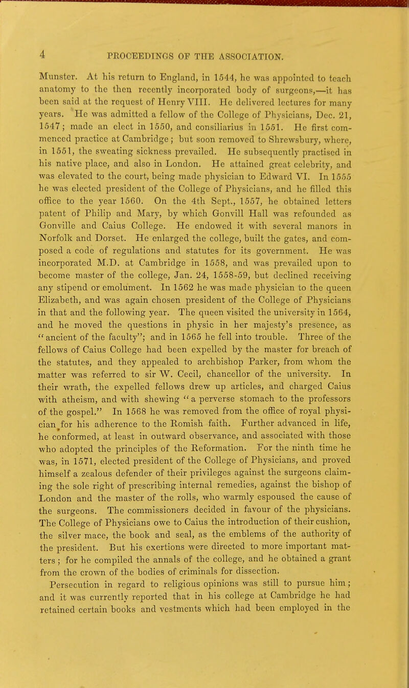 Munster. At his return to England, in 1544, he was appointed to teach anatomy to the then recently incorporated body of surgeons,—it has been said at the request of Henry VIII. He delivered lectures for many years. He was admitted a fellow of the College of Physicians, Dec. 21, 1547; made an elect in 1550, and consiliarius in 1551. He first com- menced practice at Cambridge; but soon removed to Shrewsbury, where, in 1551, the sweating sickness prevailed. He subsequently practised in his native place, and also in London. He attained great celebrity, and Avas elevated to the court, being made physician to Edward VI. In 1555 he was elected president of the College of Physicians, and he filled this office to the year 1560. On the 4th Sept., 1557, he obtained letters patent of Philij) and Mary, by which Gonvill Hall was refounded as Gonville and Caius College. He endowed it with several manors in Norfolk and Dorset. He enlarged the college, built the gates, and com- posed a code of regulations and statutes for its government. He was incorporated M.D. at Cambridge in 1558, and was prevailed upon to become master of the college, Jan. 24, 1558-59, but declined receiving any stipend or emolument. In 1562 he was made physician to the queen Elizabeth, and was again chosen president of the College of Physicians in that and the following year. The queen visited the university in 1564, and he moved the questions in physic in her majesty's presence, as  ancient of the faculty; and in 1565 he fell into trouble. Three of the fellows of Caius College had been expelled by the master for breach of the statutes, and they appealed to archbishop Parker, from whom the matter was referred to sir W. Cecil, chancellor of the university. In their wrath, the expelled fellows drew up articles, and charged Caius with atheism, and with shewing  a perverse stomach to the professors of the gospel. In 1568 he was removed from the office of royal physi- cian for his adherence to the Romish faith. Further advanced in life, 9 he conformed, at least in outward observance, and associated with those who adopted the principles of the Reformation. For the ninth time he was, in 1571, elected president of the College of Physicians, and proved himself a zealous defender of their privileges against the surgeons claim- ing the sole right of prescribing internal remedies, against the bishop of London and the master of the rolls, who warmly espoused the cause of the surgeons. The commissioners decided in favour of the physicians. The College of Physicians owe to Caius the introduction of their cushion, the silver mace, the book and seal, as the emblems of the authority of the president. But his exertions were directed to more important mat- ters ; for he compiled the annals of the college, and he obtained a grant from the crown of the bodies of criminals for dissection. Persecution in regard to religious opinions was still to pursue him; and it was currently reported that in his college at Cambridge he had retained certain books and vestments which had been employed in the