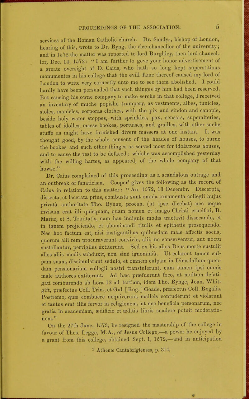 services of the Roman Catholic church. Dr. Sandys, bishop of London, hearing of this, wrote to Dr. Byng, the vice-chancellor of the university; and in 1572 the matter was reported to lord Burghley, then lord chancel- lor, Dec. 14, 1572: I am further to geve your honor advertisement of a greate oversight of D. Caius, who hath so long kept superstitious inonumentes in his college that the evill fame thereof caused my lord of London to write very earnestly unto me to see them abolished. I could hardly have been persuaded that such thinges by him had been reserved. But causing his owne company to make serche in that college, I received an inventory of muche popishe trumpery, as vestments, albes, tunicles, stoles, manicles, corporas clothes, with the pix and sindon and canopie, beside holy water stoppes, with sprinkles, pax, sensars, superalteries, tables of idolles, masse bookes, portuises, and grailles, with other suche stufFe as might have furnished divers massers at one instant. It was thought good, by the whole consent of the heades of houses, to burne the bookes and such other thinges as served most for idolatrous abuses, and to cause the rest to be defaced; whiche was accomplished yesterday with the willing hartes, as appeared, of the whole company of that howse. Dr. Caius complained of this proceeding as a scandalous outrage and an outbreak of fanaticism. Cooper' gives the following as the record of Caius in relation to this matter: An. 1572, 13 Decembr. Discerpta, dissecta, et lacerata prius, combusta sunt omnia ornamenta coUegii hujus privata authoritate Tho. Bynge, procan. (ut ipse dicebat) nec seque invisum erat illi quicquam, quam nomen et imago Christi crucifixi, B. Marise, et S. Trinitatis, nam has indignis modis tractavit dissecando, et in ignem projiciendo, et abominandi titulis et epithetis prosequendo. Nec hoc factum est, nisi instigantibus quibusdam male affectis sociis, quorum alii rem procuraverunt convivio, alii, ne conserventur, aut noctu sustoUantur, pervigiles extiterunt. Sed ex his alios Deus morte sustulit alios aliis modis subduxit, non sine ignominia. Ut celarent tamen cul- pam suam, dissimularunt sedulo, et omnem culpam in Dimsdallum quen- dam pensionarium collegii nostri transtulerunt, cum tamen ipsi omnis male authores extiterunt. Ad hsec prsefuerunt foco, ut multum defati- gati comburendo ab hora 12 ad tertiam, idem Tho. Bynge, Joan. Whit- gift, pr£efectus Coll. Trin., et Gul. [Rog.] Goade, prsefectus Coll. Regalis. Postremo, quae corabuere nequiverunt, malleis contuderunt et violarunt et tantus erat illis fervor in religionem, ut nec beneficia personarum, nec gratia in academiam, sedificio et aeditis libris suadere potuit moderatio- nem. On the 27th June, 1573, he resigned the mastership of the college in favour of Thos. Legge, M.A., of Jesus College,—a power he enjoyed by a grant from this college, obtained Sept. 1, 1572,—and in anticipation ^ Athenas Cantabrigienses, p. 314.