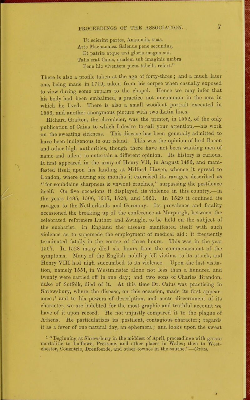 Ut scierint partes, Anatomia, tuas. Arte Machaouica Galenus pene secundus, Et patriaa atque £cvi gloria magna sui. Talis erat Caius, qualem sub imaginis umbra Pene hie viventem picta tabella refert. There is also a profile taken at the age of forty-three; and a much later one, being made in 1719, taken from his corpse when casually exposed to view during some repairs to the chapel. Hence we may infer that his body had been embalmed, a practice not uncommon in the aera in which he lived. There is also a small woodcut portrait executed in 1556, and another anonymous picture with two Latin lines. Richard Grafton, the chronicler, was the printer, in 1552, of the only publication of Caius to which I desire to call your attention,—his work on the sweating sickness. This disease has been generally admitted to have been indigenous to our island. This was the opinion of lord Bacon and other high authorities, though there have not been wanting men of name and talent to entertain a different opinion. Its history is curious. It first appeared in the army of Henry VII, in August 1485, and mani- fested itself upon his landing at Milford Haven, whence it spread to London, where during six months it exercised its ravages, described as for soubdaine sharpnees & vnwont cruelnes, surpassing the pestilence itself. On five occasions it displayed its violence in this country,—in the years 1485, 1506, 1517, 1528, and 1551. In 1529 it confined its ravages to the Netherlands and Germany. Its prevalence and fatality occasioned the breaking up of the conference at Marpurgh, between the celebrated reformers Luther and Zwingle, to be held on the subject of the eucharist. In England the disease manifested itself with such violence as to supersede the employment of medical aid : it frequently terminated fatally in the course of three hours. This was in the year 1507. In 1528 many died six hours from the commencement of the symptoms. Many of the English nobility fell victims to its attack, and Henry VIII had nigh succumbed to its violence. Upon the last visita- tion, namely 1551, in Westminster alone not less than a hundred and twenty were carried ofi in one day; and two sons of Charles Brandon, duke of SuJffolk, died of it. At this time Dr. Caius was practising in Shrewsbury, where the disease, on this occasion, made its first appear- ance;' and to his powers of description, and acute discernment of its character, we are indebted for the most graphic and truthful account we have of it upon record. He not unjustly compared it to the plague of Athens. He particularizes its pestilent, contagious character; regards it as a fever of one natural day, an ephemera; and looks upon the sweat ^  Beginning at Shrewsbury in the middest of April, proceadinge with grcate mortalitie to Ludlowe, Prestene, and other places in Wales; then to West- chester, Couentrie, Drenfoorde, and other towncs in the southe.—Caius.