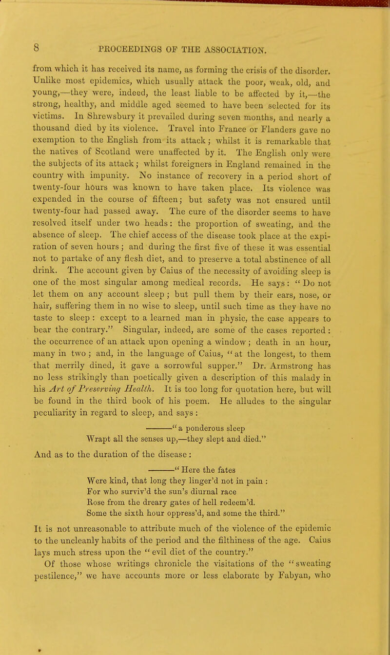 from which it has received its name, as forming the crisis of the disorder. Unlike most epidemics, which usually attack the jjoor, weak, old, and young,—they were, indeed, the least liable to be afi'ected by it,—the strong, healthy, and middle aged seemed to have been selected for its victims. In Shrewsbury it prevailed during seven months, and nearly a thousand died by its violence. Travel into France or Flanders gave no exemption to the English from its attack; Avhilst it is remarkable that the natives of Scotland were unaffected by it. The English only were the subjects of its attack j whilst foreigners in England remained in the country with impunity. No instance of recovery in a period short of twenty-four hours was known to have taken place. Its violence was expended in the course of fifteen; but safety was not ensured until twenty-four had passed away. The cure of the disorder seems to have resolved itself under two heads: the proportion of sweating, and the absence of sleep. The chief access of the disease took place at the expi- ration of seven hours; and during the first five of these it was essential not to partake of any flesh diet, and to preserve a total abstinence of all drink. The account given by Caius of the necessity of avoiding sleep is one of the most singular among medical records. He says:  Do not let them on any account sleep ; but pull them by their ears, nose, or hair, suffering them in no wise to sleep, until such time as they have no taste to sleep : except to a learned man in physic, the case appears to bear the contrary. Singular, indeed, are some of the cases rej)orted: the occurrence of an attack upon opening a window; death in an hour, many in two ; and, in the language of Caius,  at the longest, to them that merrily dined, it gave a sorrowful supper, Dr. Armstrong has no less strikingly than poetically given a description of this malady in his Art of Preserving Health. It is too long for quotation here, but will be found in the third book of his poem. He alludes to the singular peculiarity in regard to sleep, and says :  a ponderous sleep Wrapt all the senses up,—they slept and died. And as to the duration of the disease:  Here the fates Were kind, that long they linger'd not in pain : For who surviv'd the sun's diurnal race Rose from the dreary gates of hell redeem'd. Some the sixth hour oppress'd, and some the third. It is not unreasonable to attribute much of the violence of the epidemic to the uncleanly habits of the period and the filthiness of the age. Caius lays much stress upon the  evil diet of the country. Of those whose writings chronicle the visitations of the sweating pestilence, we have accounts more or less elaborate by Fabyan, who