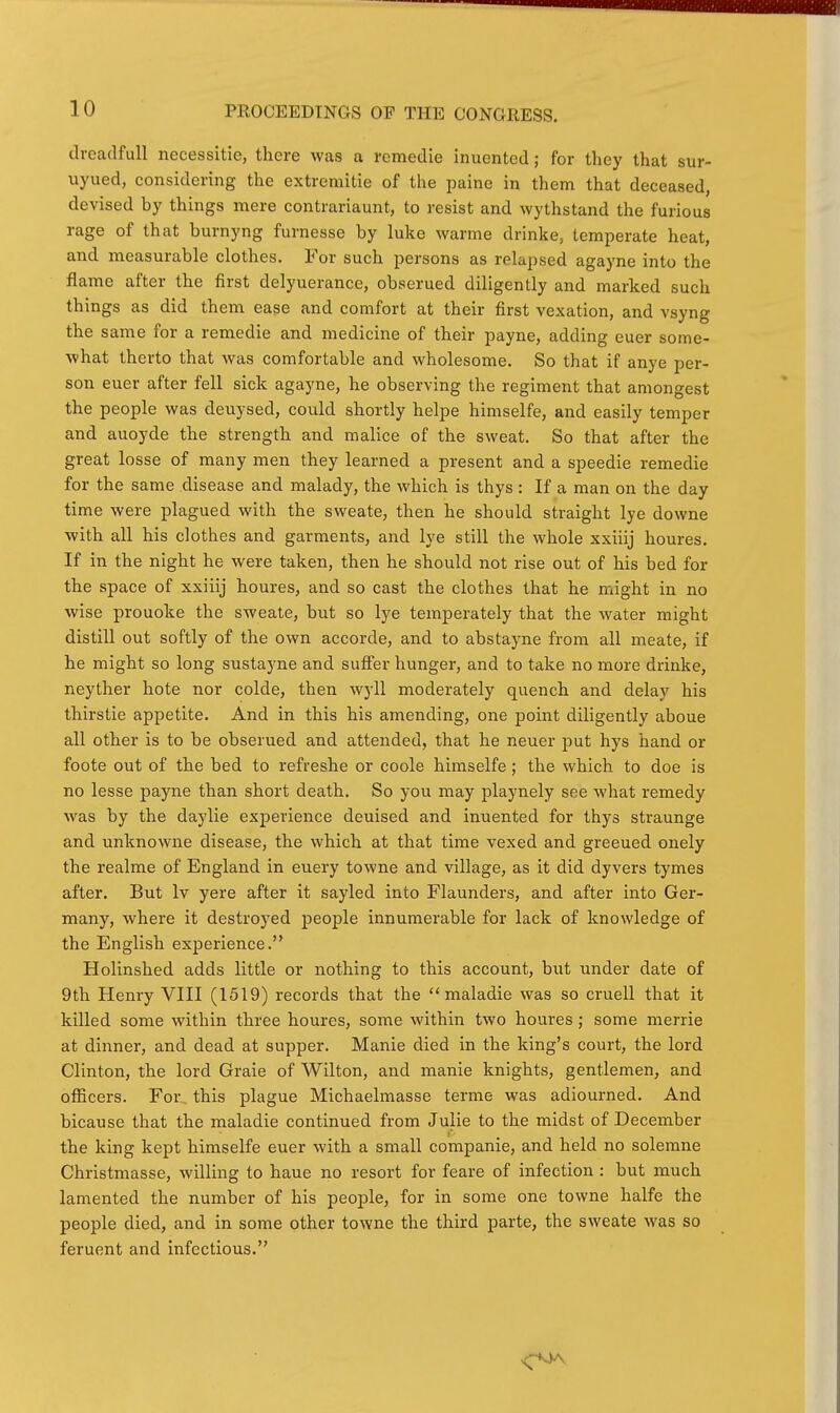 PROCEEDINGS OP THE CONGRESS. (Ireadfull necessitic, there was a remedie inuented; for they that sur- uyued, considering the extremitie of the paine in them that deceased, devised by things mere contrariaunt, to resist and wythstand the furious rage of that burnyng furnesse by luke warme drinke, temperate heat, and measurable clothes. For such persons as relapsed agayne into the flame after the first delyuerance, obserued diligently and marked such things as did them ease and comfort at their first vexation, and vsyng the same for a remedie and medicine of their payne, adding euer some- what therto that was comfortable and wholesome. So that if anye per- son euer after fell sick agayne, he observing the regiment that amongest the people was deuysed, could shortly helpe himselfe, and easily temper and auoyde the strength and malice of the sweat. So that after the great losse of many men they learned a present and a speedie remedie for the same disease and malady, the which is thys : If a man on the day time were plagued with the sweate, then he should straight lye downe with all his clothes and garments, and lye still the whole xxiiij houres. If in the night he were taken, then he should not rise out of his bed for the space of xxiiij houres, and so cast the clothes that he might in no wise prouoke the sweate, but so lye temperately that the water might distill out softly of the own accorde, and to abstajme from all meate, if he might so long sustayne and suffer hunger, and to take no more drinke, neyther bote nor colde, then wyll moderately quench and delay his thirstie appetite. And in this his amending, one point diligently aboue all other is to be obserued and attended, that he neuer put hys hand or foote out of the bed to refreshe or coole himselfe; the which to doe is no lesse payne than short death. So you may playnely see what remedy was by the daylie experience deuised and inuented for thys straunge and unknowne disease, the which at that time vexed and greeued onely the realme of England in euery towne and village, as it did dyvers tymes after. But Iv yere after it sayled into Flaunders, and after into Ger- many, where it destroyed people innumerable for lack of knowledge of the English experience. Holinshed adds little or nothing to this account, but under date of 9th Henry VIII (1519) records that the  maladie was so cruell that it killed some within three houres, some within two houres ; some merrie at dinner, and dead at supper. Manie died in the king's court, the lord Clinton, the lord Graie of Wilton, and manie knights, gentlemen, and officers. For, this plague Michaelmasse terme was adiourned. And bicause that the maladie continued from Julie to the midst of December the king kept himselfe euer with a small companie, and held no solemne Christmasse, willing to haue no resort for feare of infection : but much lamented the number of his people, for in some one towne halfe the people died, and in some other towne the third parte, the sweate was so feruent and infectious.