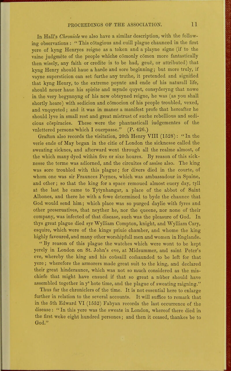 In Hall's Chronicle we also have a similar description, with the follow- ing observations :  This cotagious and euill plague chaunced in the first yere of kyng Henryes reigne as a token and a playne signe (if to the vaine judgmete of the people whiche comonly comen more fantastically then wisely, any faith or credite is to be had, geue, or attributed) that kyng Henry should haue a harde and sore beginning; but more truly, if vayne supersticion can set furthe any truthe, it pretended and signified that kyng Henry, to the extreme poynte and ende of his naturall life, should neuer haue his spirite and mynde quyet, consyderyng that nowe in the very begynnyng of his new obteyned reigne, he was (as you shall shortly heare) with sedicion and comocion of his people troubled, vexed, and vnquyeted; and it was in maner a manifest profe that hereafter he should lyve in small rest and great mistrust of suche rebellious and sedi- cious cospiracies. These were the phantasticall iudgementes of the vnlettered persons •which I ouerpasse. (P. 426.) Grafton also records the visitation, 20th Henry VHI (1528): In the verie ende of May began in the citie of London the sicknesse called the sweating sicknes, and afterward went through all the realme almost, of the which many dyed within five or sixe houres. By reason of this sick- nesse the terme was adiorned, and the circuites of assise also. The king was sore troubled with this plague; for divers died in the courte, of whom one was sir Fraunces Poynes, which was ambassadour in Spaine, and other; so that the king for a space remoued almost euery day, tyll at the last he came to Tytynhangar, a place of the abbot of Saint Albones, and there he with a fewe determined to byde the chaunce that God would send him; which place was so purged daylie with fyres and other preseruatives, that neyther he, nor the queene, nor none of their company, was infected of that disease, such was the pleasure of God. In thys great plague died syr Wylliam Compton, knight, and Wylliam Gary, esquire, which were of the kings priuie chamber, and whome the king highly favoured, and many other worshipfull men and women in Englande.  By reason of this plague the watches which were wont to be kept yerely in London on St. John's eve, at Midsummer, and saint Peter's eve, whereby the king and his cousaill comaunded to be left for that yere; wherefore the armorers made great suit to the king, and declared their great hinderaunce, which was not so much considered as the mis- chiefe that might have ensued if that so great a nuber should have assembled together in y® bote time, and the plague of sweating raigning. Thus far the chroniclers of the time. It is not essential here to enlarge further in relation to the several accounts. It will suffice to remark that in the 5th Edward VI (1552) Fabyan records the last occurrence of the disease: In this yere was the sweate in London, whereof there died in the first weke eight hundred persones; and then it ceased, thankes be to God.