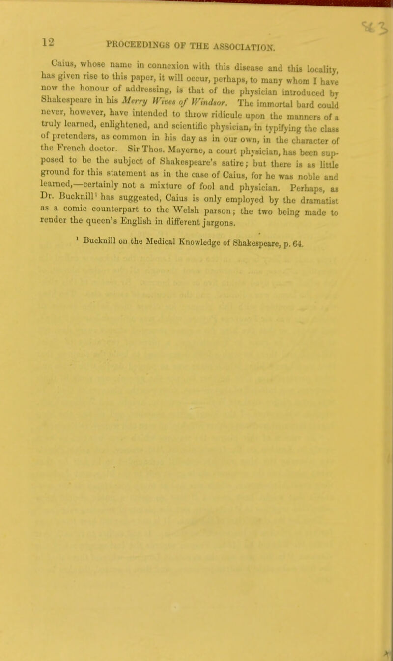 Caius, whose name in connexion with this disease and tliU locality has given rise to this paper, it will occur, perhaps, to many whom I have now the honour of addressing, is that of the physician introduced by Shakespeare m his Merry Wivt, of Wimhor. The immortal bard could never, however, have intended to throw ridicule upon the manners of a truly learned, enlightened, and scientific physician, in typifying the class of pretenders, as common in his day as in our own, in the character of the French doctor. Sir Thos. Mayerne, a court physician, has been sup- posed to be the subject of Shakespeare's satire; but there U as little ground for this statement as in the case of Caius, for he was noble and learned,—certainly not a mixture of fool and physician. Perhaps, as Dr. liuckniU'has suggested, Caius is only employed by the dramatist as a comic counterpart to the Welsh parson; the two being made to render the queen's English in difi'erent jargons. ^ Bucknill on the Medical Knowledge of Shakespeare, p. 64.