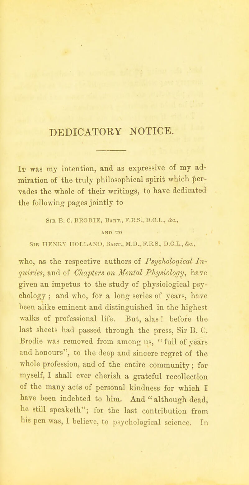 DEDICATORY NOTICE. It was my intention, and as expressive of my ad- miration of the truly philosophical spirit which per- vades the whole of their writings, to have dedicated the following pages jointly to Sin B. C. BRODIE, Baut., F.R.S., D.C.L., Ac, AND TO Sir henry HOLLAND, Bart., M.D., F.R.S., D.C.L.,&c., who, as the respective authors of Psychological In- quiries, and of Chapters on Mental Physiology, have given an impetus to the study of physiological psy- chology ; and who, for a long series of years, have been alike eminent and distinguished in the highest walks of professional life. But, alas ! before the last sheets had passed through the press, Sir B. C. Brodie was removed from among us,  full of years and honours, to the deep and sincere regret of the whole profession, and of the entire community; for myself, I shall ever cherish a grateful recollection of the many acts of personal kindness for which I have been indebted to him. And  although dead, he still speaketh; for the last contribution from