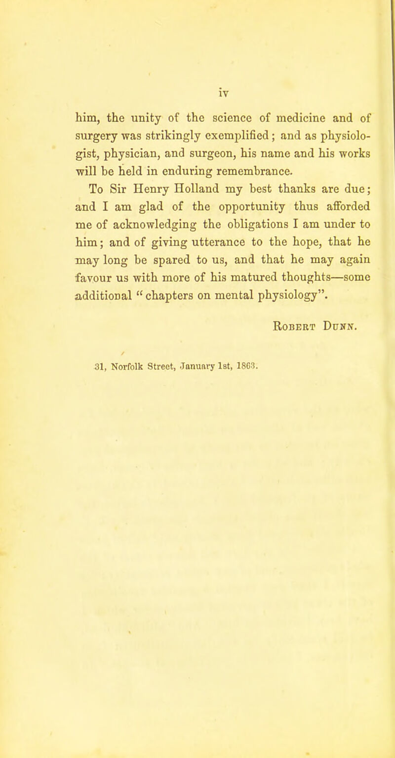 him, the unity of the science of medicine and of surgery was strikingly exemplified ; and as physiolo- gist, physician, and surgeon, his name and his works will be held in enduring remembrance. To Sir Henry Holland my best thanks are due; and I am glad of the opportunity thus afforded me of acknowledging the obligations I am under to him; and of giving utterance to the hope, that he may long be spared to us, and that he may again favour us with more of his matured thoughts—some additional  chapters on mental physiology. Robert Dunn. / SI, Norfolk Street, .Tanuftry lat, 1863.