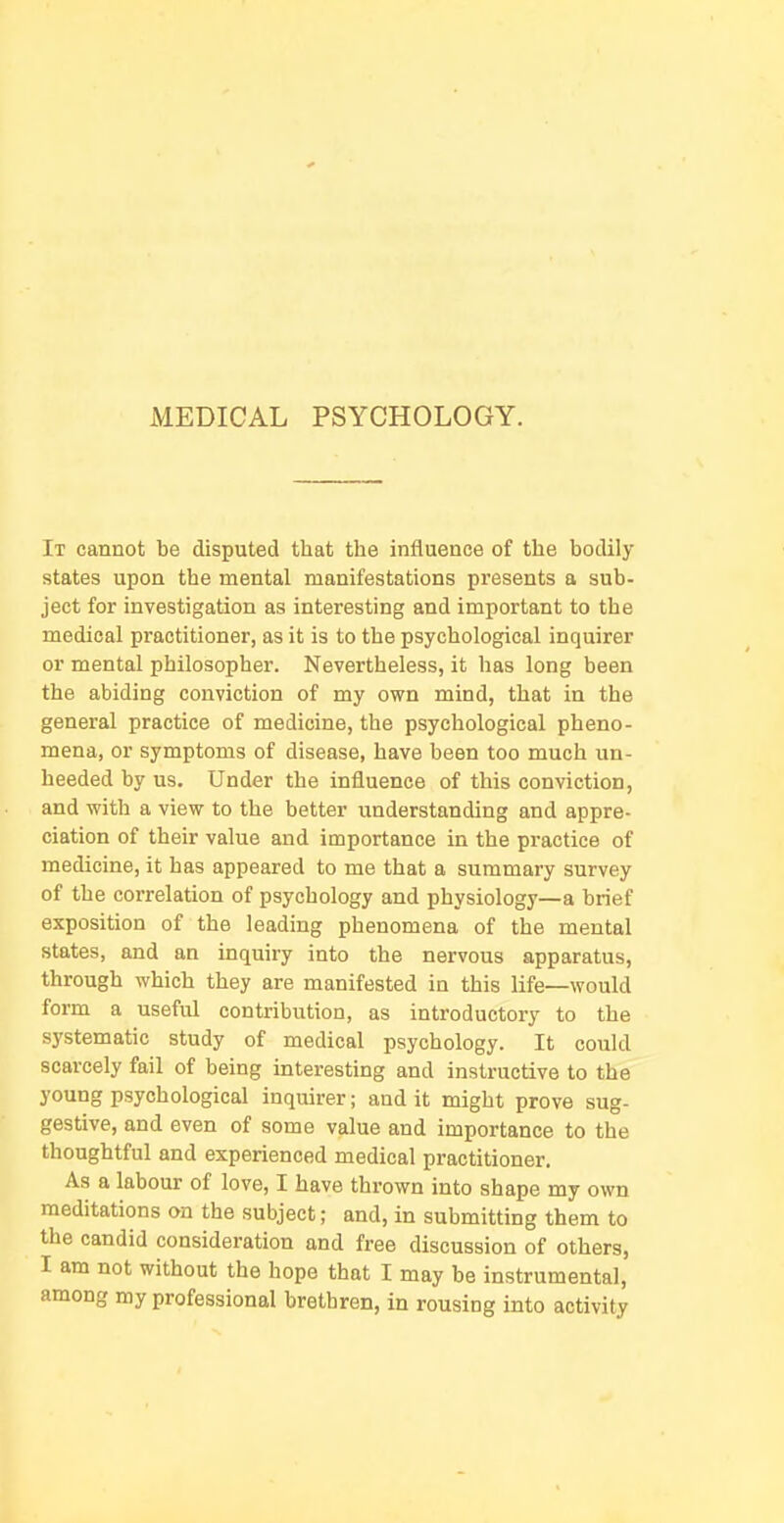 MEDICAL PSYCHOLOGY. It cannot be disputed that the influence of the bodily states upon the mental manifestations pi'esents a sub- ject for investigation as interesting and important to the medical practitioner, as it is to the psychological inquirer or mental philosopher. Nevertheless, it has long been the abiding conviction of my own mind, that in the general practice of medicine, the psychological pheno- mena, or symptoms of disease, have been too much un- heeded by us. Under the influence of this conviction, and with a view to the better understanding and appre- ciation of their value and importance in the practice of medicine, it has appeared to me that a summary survey of the correlation of psychology and physiology—a brief exposition of the leading phenomena of the mental states, and an inquiry into the nervous apparatus, through which they are manifested in this life—would form a useful contribution, as introductory to the systematic study of medical psychology. It could scarcely fail of being interesting and instructive to the young psychological inquirer; and it might prove sug- gestive, and even of some value and importance to the thoughtful and experienced medical practitioner. As a labour of love, I have thrown into shape my own meditations on the subject; and, in submitting them to the candid consideration and free discussion of others, I am not without the hope that I may be instrumental, among my professional brethren, in rousing into activity