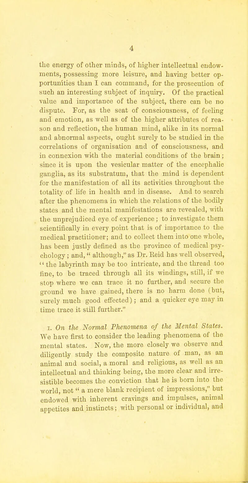 the energy of other minds, of higher intellectual endow- ments, possessing more leisure, and having better op- portunities than I can command, for the prosecution of such an interesting subject of inquiiy. Of the practical value and importance of the subject, there can be no dispute. For, as the seat of consciousness, of feeling and emotion, as well as of the higher attributes of rea- son and reflection, the human miud, alike in its normal and abnormal aspects, ought surely to be studied in the correlations of organisation and of consciousness, and in connexion with the material conditions of the brain; since it is upon the vesicular matter of the encephalic ganglia, as its substratum, that the mind is dependent for the manifestation of all its activities throughout the totality of life in health and in disease. And to search after the phenomena in which the relations of the bodUy states and the mental manifestations are revealed, with the unpi-ejudiced eye of experience; to investigate them scientifically in every point that is of importance to the medical practitioner; and to collect them into one whole, has been justly defined as the province of medical psy- chology ; and, although, as Dr. Eeid has well observed,  the labyrinth may be too intricate, and the thread too tine, to be traced through all its windings, still, if we stop where we can trace it no fui'ther, and secure the ground we have gained, there is no harm done (but, surely much good effected); and a quicker eye may in time trace it still further. I. On the Normal Phenomena of the Mental States. We have first to consider the leading phenomena of the mental states. Now, the more closely we observe and diligently study the composite nature of man, as an animal and social, a moral and religious, as well as an intellectual and thinking being, the more clear and ure- sistible becomes the conviction that he is born into the world, not  a mere blank recipient of impressions, but endowed with inherent cravings and impulses, animal appetites and instincts; with personal or individual, and