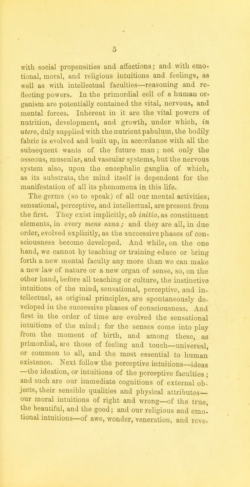 with social propensities and affections; and with emo- tional, moral, and religious intuitions and feelings, as well as with intellectual faculties—reasoning and re- iiecting powers. In the primordial cell of a human or- ganism are potentially contained the vital, nervous, and mental forces. Inherent in it are the vital powers of nutrition, development, and growth, under which, in utero, duly supplied with the nutrient pabulum, the bodily fabric is evolved and built up, in accordance with all the subsequent wants of the future man; not only the osseous, muscular, and vascular systems, but the nervous system also, upon the encephalic ganglia of which, as its substrata, the mind itself is dependent for the manifestation of all its phenomena in this life. The germs (so to speak) of all our mental activities, sensational, perceptive, and iutellectual, are present from the first. They exist implicitly, ab initio, as constituent elements, in every mens sana; and they are all, in due order, evolved explicitly, as the successive phases of con- sciousness become developed. And while, on the one hand, we cannot by teaching or training educe or bring forth a new mental faculty any more than we can make a new law of nature or a new organ of sense, so, on the other hand, before all teaching or culture, the instinctive intuitions of the mind, sensational, perceptive, and in- tellectual, as original principles, are spontaneously de- veloped in the successive phases of consciousness. And first in the order of time are evolved the sensational intuitions of the mind; for the senses come into play from the moment of birth, and among these, as primordial, are those of feeling and touch—universal, or common to all, and the most essential to human existence. Next follow the perceptive intuitions—ideas —the ideation, or intuitions of the perceptive faculties ; and such are our immediate cognitions of external ob- jects, their sensible qualities and physical attributes— our moral intuitions of right and wrong—of the true, the beautiful, and the good; and our religious and emo- tional intuitions—of awe, wonder, veneration, and reve-