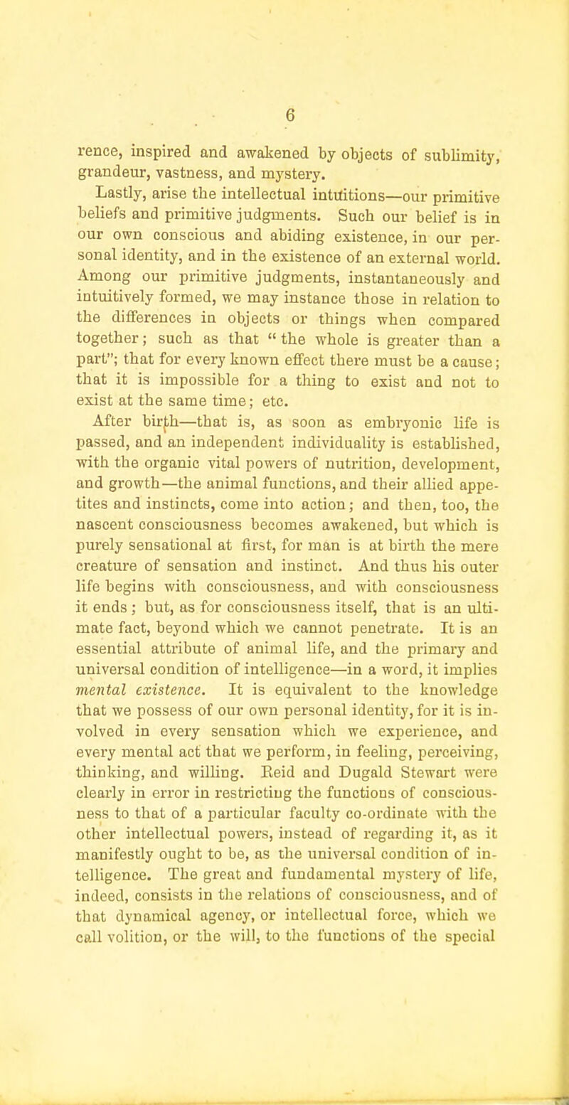 rence, inspired and awakened by objects of sublimity, grandeur, vastness, and mystery. Lastly, arise the intellectual intuitions—our primitive beliefs and primitive judgments. Such our belief is in our own conscious and abiding existence, in our per- sonal identity, and in the existence of an external world. Among our primitive judgments, instantaneously and intuitively formed, we may instance those in relation to the differences in objects or things when compared together; such as that  the whole is greater than a part; that for every known effect there must be a cause; that it is impossible for a thing to exist and not to exist at the same time; etc. After birf,h—that is, as soon as embryonic life is passed, and an independent individuality is established, with the organic vital powers of nutrition, development, and growth—the animal functions, and their allied appe- tites and instincts, come into action; and then, too, the nascent consciousness becomes awakened, but which is purely sensational at first, for man is at birth the mere creature of sensation and instinct. And thus his outer life begins with consciousness, and with consciousness it ends ; but, as for consciousness itself, that is an ulti- mate fact, beyond which we cannot penetrate. It is an essential attribute of animal life, and the primary and universal condition of intelligence—in a word, it implies mental existence. It is equivalent to the knowledge that we possess of our own personal identity, for it is in- volved in every sensation which we experience, and every mental act that we perform, in feeling, perceiving, thinking, and willing. Eeid and Dugald Stewai't were clearly in error in restricting the functions of conscious- ness to that of a particular faculty co-ordinate with the other intellectual powers, instead of regarding it, as it manifestly ought to be, as the universal condition of in- telligence. The great and fundamental mystery of life, indeed, consists in the relations of consciousness, and of that dynamical agency, or intellectual force, which we call volition, or the will, to the functions of the special