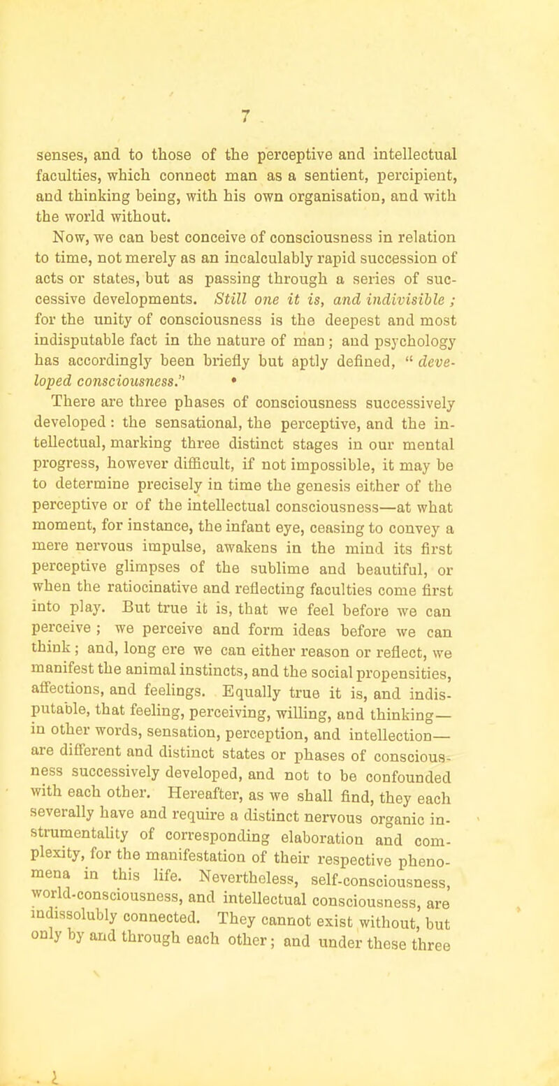 senses, and to those of the perceptive and intellectual faculties, which connect man as a sentient, percipient, and thinking being, with his own organisation, and with the world without. Now, we can best conceive of consciousness in relation to time, not merely as an incalculably rapid succession of acts or states, but as passing through a series of suc- cessive developments. Still one it is, and indivisible ; for the unity of consciousness is the deepest and most indisputable fact in the nature of man; and psychology has accordingly been briefly but aptly defined,  deve- loped consciousness. • There are three phases of consciousness successively developed : the sensational, the perceptive, and the in- tellectual, marking three distinct stages in our mental progress, however difficult, if not impossible, it may be to determine precisely in time the genesis either of the perceptive or of the intellectual consciousness—at what moment, for instance, the infant eye, ceasing to convey a mere nervous impulse, awakens in the mind its first perceptive glimpses of the sublime and beautiful, or when the ratiocinative and reflecting faculties come first into play. But true it is, that we feel before we can perceive ; we perceive and form ideas before we can think; and, long ere we can either reason or reflect, we manifest the animal instincts, and the social propensities, afi'ections, and feehngs. Equally true it is, and indis- putable, that feeling, perceiving, willing, and thinking— in other words, sensation, perception, and intellection- are difi'erent and distinct states or phases of conscious- ness successively developed, and not to be confounded with each other. Hereafter, as we shall find, they each severally have and require a distinct nervous organic in- strumentality of corresponding elaboration and com- plexity, for the manifestation of their respective pheno- mena in this life. Nevertheless, self-consciousness, world-consciousness, and intellectual consciousness, are mdissolubly connected. They cannot exist without, but only by and through each other; and under those three