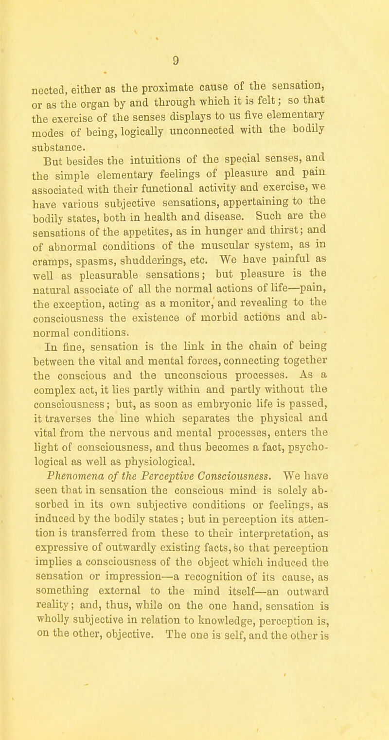 nected, eifher as the proximate cause of the sensation, or as the organ by and through which it is felt; so that the exercise of the senses displays to us five elementary modes of being, logically unconnected with the bodily substance. But besides the intuitions of the special senses, and the simple elementary feelings of pleasure and pain associated with their functional activity and exercise, we have various subjective sensations, appertaining to the bodily states, both in health and disease. Such are the sensations of the appetites, as in hunger and thirst; and of abnormal conditions of the muscular system, as in cramps, spasms, shudderings, etc. We have painful as well as pleasurable sensations; but pleasure is the natural associate of all the normal actions of life—pain, the exception, acting as a monitor, and revealing to the consciousness the existence of morbid actions and ab- normal conditions. In fine, sensation is the link in the chain of being between the vital and mental forces, connecting together the conscious and the unconscious processes. As a complex act, it lies partly within and partly without the consciousness; but, as soon as embryonic life is passed, it traverses the line which separates the physical and vital from the nervous and mental processes, enters the light of consciousness, and thus becomes a fact, psycho- logical as well as physiological. Phenomena of the Perceptive Consciousness. We have seen that in sensation the conscious mind is solely ab- sorbed in its own subjective conditions or feelings, as induced by the bodily states; but in perception its atten- tion is transferred from these to their interpretation, as expressive of outwardly existing facts, so that perception implies a consciousness of the object which induced the sensation or impression—a recognition of its cause, as something external to the mind itself—an outward reality; and, thus, while on the one hand, sensation is wholly subjective in relation to knowledge, perception is, on the other, objective. The one is self, and the other is