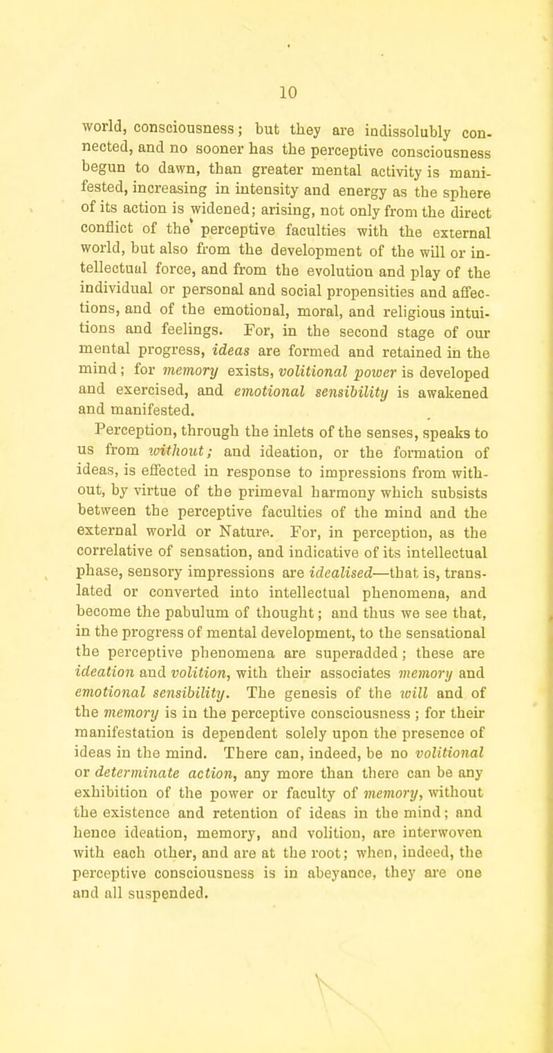 world, consciousness; but they are indissolubly con- nected, and no sooner has the perceptive consciousness begun to dawn, than greater mental activity is mani- fested, increasing in intensity and energy as the sphere of its action is widened; arising, not only from the direct conflict of the' perceptive faculties with the external world, but also from the development of the will or in- tellectual force, and from the evolution and play of the individual or personal and social propensities and affec- tions, and of the emotional, moral, and religious intui- tions and feelings. For, in the second stage of our mental progress, ideas are formed and retained in the mind; for memory exists, volitional poiver is developed and exercised, and emotional sensibility is awakened and manifested. Perception, through the inlets of the senses, speaks to us from loithout; and ideation, or the formation of ideas, is effected in response to impressions from with- out, by virtue of the primeval harmony which subsists between the perceptive faculties of the mind and the external world or Nature. For, in perception, as the correlative of sensation, and indicative of its intellectual phase, sensory impressions are idealised—that is, trans- lated or converted into intellectual phenomena, and become the pabulum of thought; and thus we see that, in the progress of mental development, to the sensational the perceptive phenomena are superadded; these are ideation and volition, with their associates memory and emotional sensibility. The genesis of the will and of the memory is in the perceptive consciousness ; for their manifestation is dependent solely upon the presence of ideas in the mind. There can, indeed, be no volitional or determinate action, any more than tliere can be any exhibition of the power or faculty of memory, without the existence and retention of ideas in the mind; and hence ideation, memory, and volition, are interwoven with each other, and are at the root; when, indeed, the perceptive consciousness is in abeyance, they are one and all suspended.