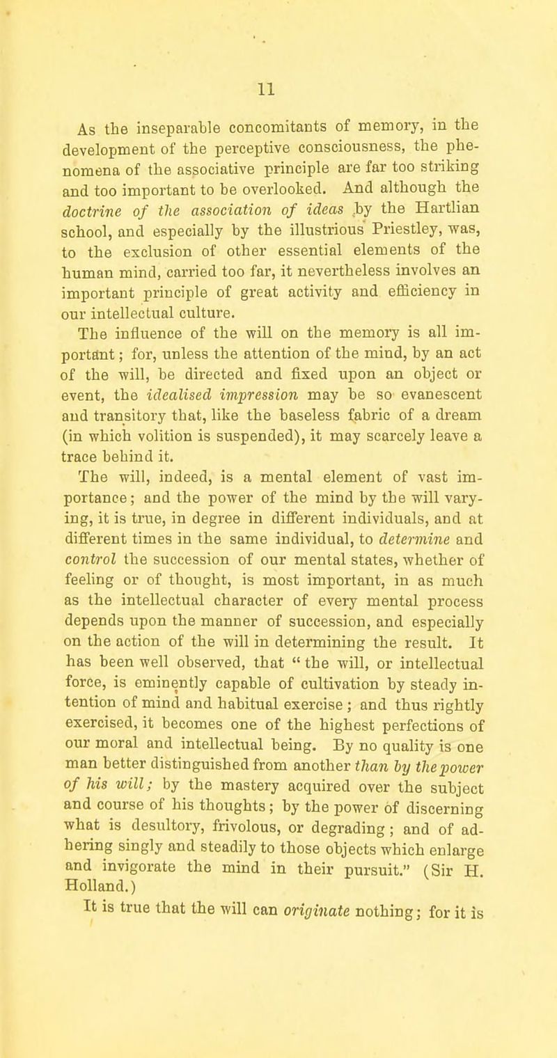 As the inseparable concomitants of memory, in the development of the perceptive consciousness, the phe- nomena of the associative principle are far too striking and too important to be overlooked. And although the doctrine of the association of ideas by the Hartlian school, and especially by the illustrious Priestley, was, to the exclusion of other essential elements of the human mind, carried too far, it nevertheless involves an important principle of great activity and efficiency in our intellectual culture. The influence of the will on the memory is all im- portant ; for, unless the attention of the mind, by an act of the will, be directed and fixed upon an object or event, the idealised impression may be so evanescent and transitory that, like the baseless fabric of a dream (in which volition is suspended), it may scarcely leave a trace behind it. The will, indeed, is a mental element of vast im- portance; and the power of the mind by the will vary- ing, it is true, in degree in different individuals, and at different times in the same individual, to determine and control the succession of our mental states, whether of feehng or of thought, is most important, in as much as the intellectual character of every mental process depends upon the manner of succession, and especially on the action of the will in determining the result. It has been well observed, that  the will, or intellectual force, is eminently capable of cultivation by steady in- tention of mind and habitual exercise; and thus rightly exercised, it becomes one of the highest perfections of our moral and intellectual being. By no quality is one man better distinguished from another than by the power of his will; by the mastery acquired over the subject and course of his thoughts; by the power of discerning what is desultory, frivolous, or degrading; and of ad- hering singly and steadily to those objects which enlarge and invigorate the mind in their pursuit. (Sir H. Holland.) It is true that the will can originate nothing; for it is