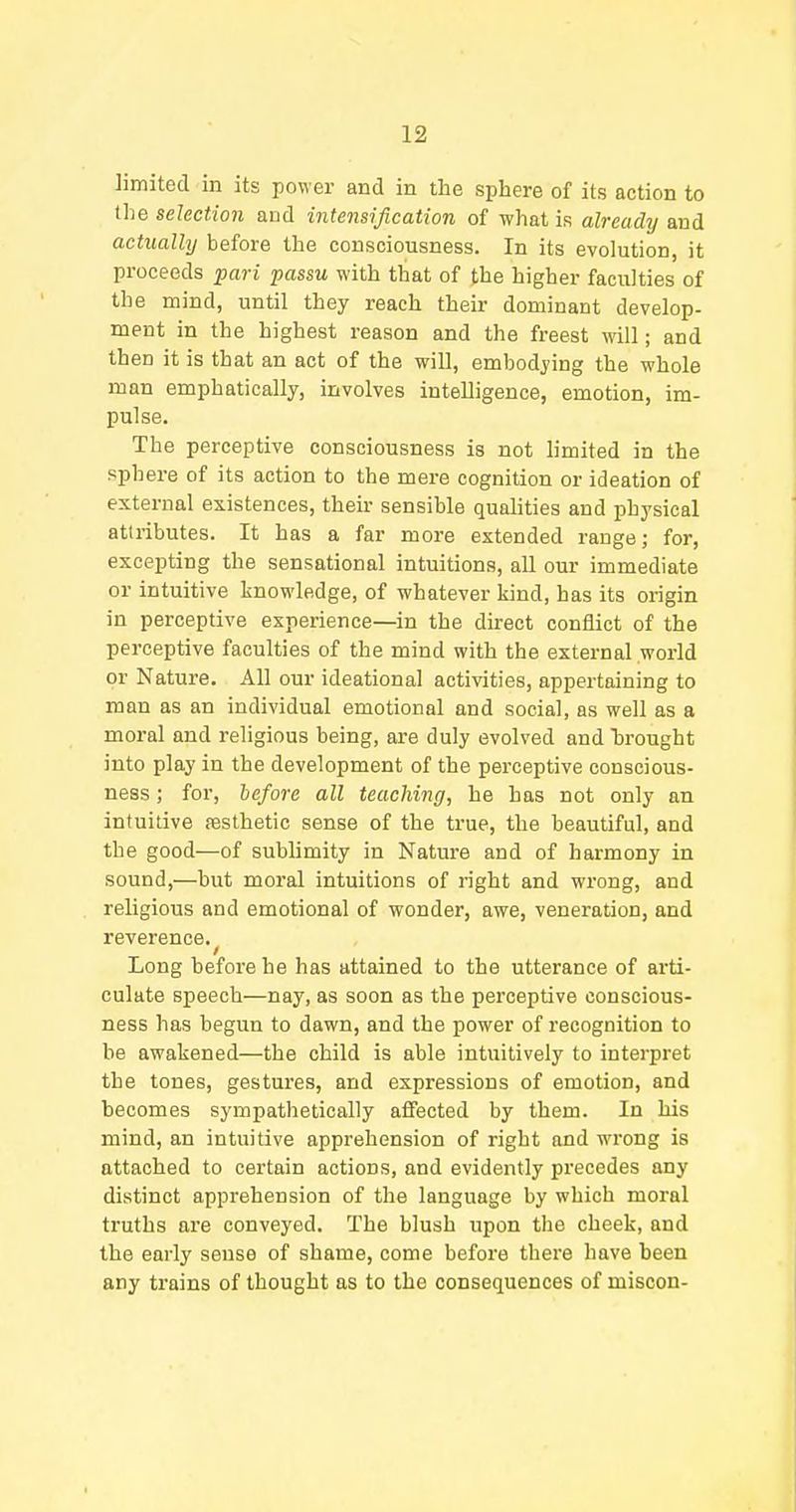 limited in its power and in the sphere of its action to the select/ion and intensification of what is already and actually before the consciousness. In its evolution, it proceeds pari passu with that of the higher faculties of the mind, until they reach their dominant develop- ment in the highest reason and the freest will; and then it is that an act of the will, embodying the whole man emphatically, involves intelligence, emotion, im- pulse. The perceptive consciousness is not limited in the sphere of its action to the mere cognition or ideation of external existences, their sensible qualities and physical attributes. It has a far more extended range; for, excepting the sensational intuitions, all our immediate or intuitive knowledge, of whatever kind, has its origin in perceptive experience—in the direct conflict of the perceptive faculties of the mind with the external world or Nature. All our ideational activities, appertaining to man as an individual emotional and social, as well as a moral and religious being, are duly evolved and brought into play in the development of the perceptive conscious- ness ; for, before all teaching, he has not only an intuitive aesthetic sense of the true, the beautiful, and the good—of sublimity in Nature and of harmony in sound,—but moral intuitions of right and wrong, and religious and emotional of wonder, awe, veneration, and reverence. Long before he has attained to the utterance of arti- culate speech—nay, as soon as the perceptive conscious- ness has begun to dawn, and the power of recognition to be awakened—the child is able intuitively to interpret the tones, gestures, and expressions of emotion, and becomes sympathetically affected by them. In his mind, an intuitive apprehension of right and wrong is attached to certain actions, and evidently precedes any distinct apprehension of the language by which moral truths are conveyed. The blush upon the cheek, and the early sense of shame, come before there have been any trains of thought as to the consequences of miscon-
