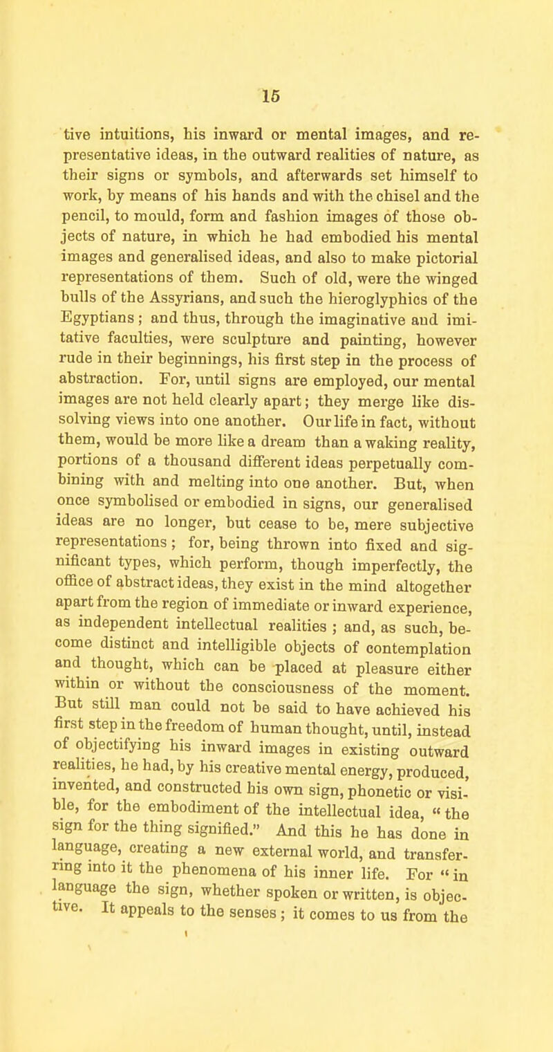16 tive intuitions, his inward or mental images, and re- presentative ideas, in the outward realities of nature, as their signs or symbols, and afterwards set himself to work, by means of his hands and with the chisel and the pencil, to mould, form and fashion images of those ob- jects of nature, in which he had embodied his mental images and generalised ideas, and also to make pictorial representations of them. Such of old, were the winged bulls of the Assyrians, and such the hieroglyphics of the Egyptians; and thus, through the imaginative and imi- tative faculties, were sculptm-e and painting, however rude in their beginnings, his first step in the process of abstraction. For, until signs are employed, our mental images are not held clearly apart; they merge like dis- solving views into one another. Our life in fact, without them, would be more hkea dream than awaking reality, portions of a thousand different ideas perpetually com- bining with and melting into one another. But, when once symbolised or embodied in signs, our generalised ideas are no longer, but cease to be, mere subjective representations ; for, being thrown into fixed and sig- nificant types, which perform, though imperfectly, the office of abstract ideas, they exist in the mind altogether apart from the region of immediate or inward experience, as independent intellectual realities ; and, as such, be- come distinct and intelligible objects of contemplation and thought, which can be placed at pleasure either within or without the consciousness of the moment. But still man could not be said to have achieved his first step in the freedom of human thought, until, instead of objectifying his inward images in existing outward realities, he had, by his creative mental energy, produced, invented, and constructed his own sign, phonetic or visi- ble, for the embodiment of the intellectual idea, «the sign for the thing signified. And this he has done in language, creating a new external world, and transfer- nng mto it the phenomena of his inner life. For «in language the sign, whether spoken or written, is objec- tive. It appeals to the senses; it comes to us from the \