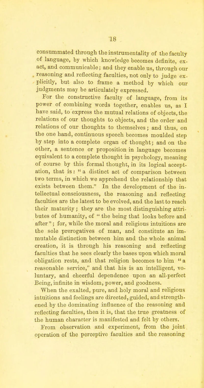 consummated through theinstrumentahty of the faculty of language, by which knowledge becomes definite, ex- act, and communicable; and they enable us, through our . reasoning and reflecting faculties, not only to judge ex- - plicitly, but also to frame a method by which our judgments may be articulately expressed. For the constructive faculty of language, from its power of combining words together, enables us, as I have said, to express the mutual relations of objects, the relations of our thoughts to objects, and the order and relations of our thoughts to themselves; and thus, on the one hand, continuous speech becomes moulded step by step into a complete organ of thought; and on the other, a sentence or proposition in language becomes equivalent to a complete thought in psychology, meaning of course by this formal thought, in its logical accept- ation, that is: a distinct act of comparison between two terms, in which we apprehend the relationship that exists between them. In the development of the in- tellectual consciousness, the reasoning and reflecting faculties are the latest to be evolved, and the last to reach their maturity; they are the most distinguishing attri- butes of humanity, of the being that looks before and after; for, while the moral and rehgious intuitions are the sole prerogatives of man, and constitute an im- mutable distinction between him and the whole animal creation, it is through his reasoning and reflecting faculties that he sees clearly the bases upon which moral obligation rests, and that rehgion becomes to him a reasonable service, and that his is an intelligent, vo- luntary, and cheerful dependence upon an all-perfect Being, infinite in wisdom, power, and goodness. When the exalted, pure, and holy moral and religious intuitions and feelings are directed, guided, and strength- ened by the dominating influence of the reasoning and reflecting faculties, then it is, that the true greatness of the human character is manifested and felt by others. From observation and experiment, from the joint operation of the perceptive faculties and the reasoning