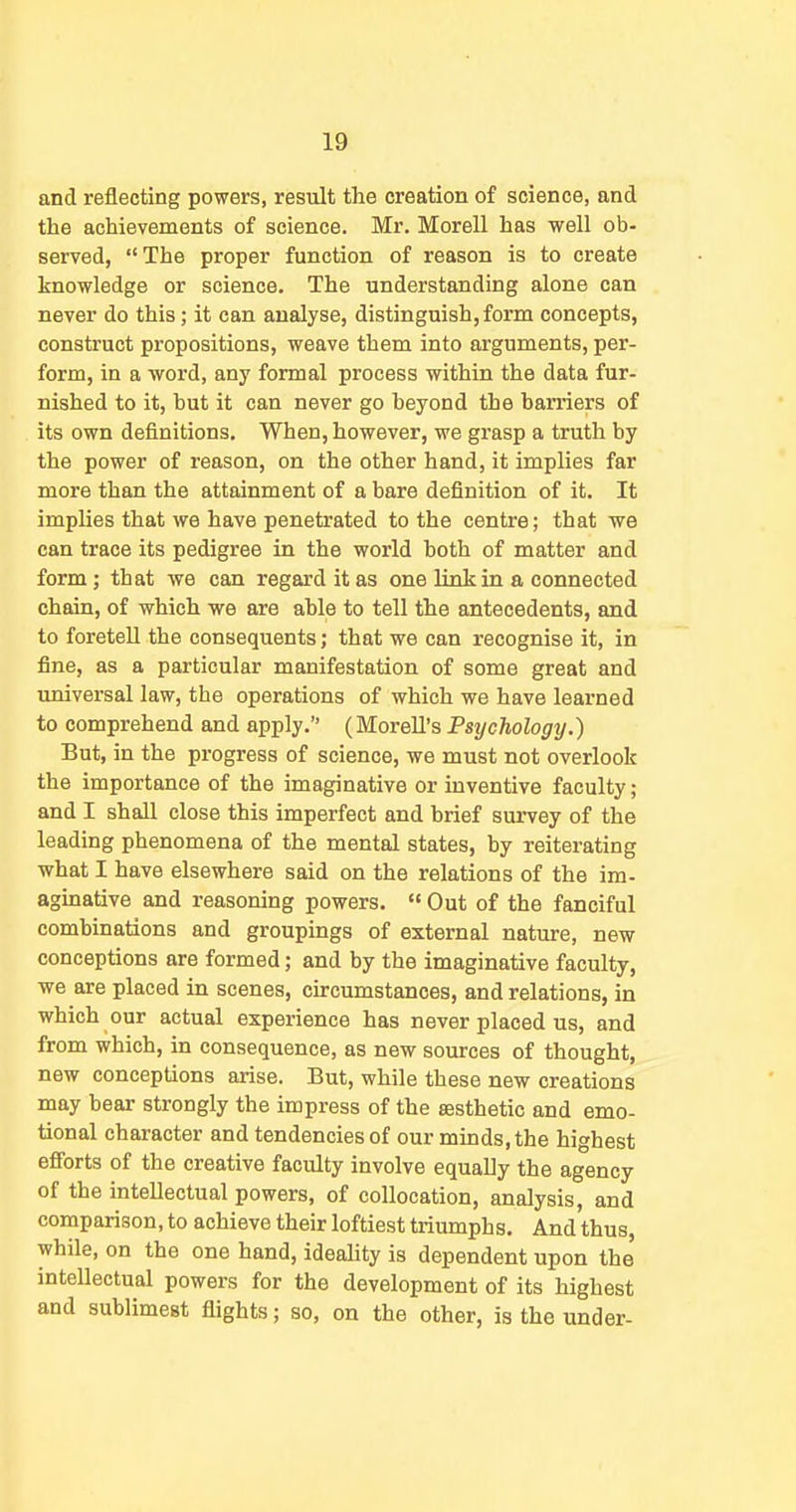 and reflecting powers, result the creation of science, and the achievements of science. Mr. Morell has well ob- served, The proper function of reason is to create knowledge or science. The understanding alone can never do this; it can analyse, distinguish, form concepts, construct propositions, weave them into arguments, per- form, in a word, any formal process within the data fur- nished to it, but it can never go beyond the barriers of its own definitions. When, however, we grasp a truth by the power of reason, on the other hand, it implies far more than the attainment of a bare definition of it. It implies that we have penetrated to the centre; that we can trace its pedigree in the world both of matter and form; that we can regard it as one link in a connected chain, of which we are able to tell the antecedents, and to foretell the consequents; that we can recognise it, in fine, as a particular manifestation of some great and universal law, the operations of which we have learned to comprehend and apply. (MoreU's PsycTiology.) But, in the progress of science, we must not overlook the importance of the imaginative or inventive faculty; and I shall close this imperfect and brief survey of the leading phenomena of the mental states, by reiterating what I have elsewhere said on the relations of the im- aginative and reasoning powers.  Out of the fanciful combinations and groupings of external nature, new conceptions are formed; and by the imaginative faculty, we are placed in scenes, circumstances, and relations, in which our actual experience has never placed us, and from which, in consequence, as new sources of thought, new conceptions arise. But, while these new creations may bear strongly the impress of the sesthetic and emo- tional character and tendencies of our minds, the highest efforts of the creative faculty involve equally the agency of the intellectual powers, of collocation, analysis, and comparison, to achieve their loftiest triumphs. And thus, while, on the one hand, ideality is dependent upon the intellectual powers for the development of its highest and sublimest flights; so, on the other, is the under-