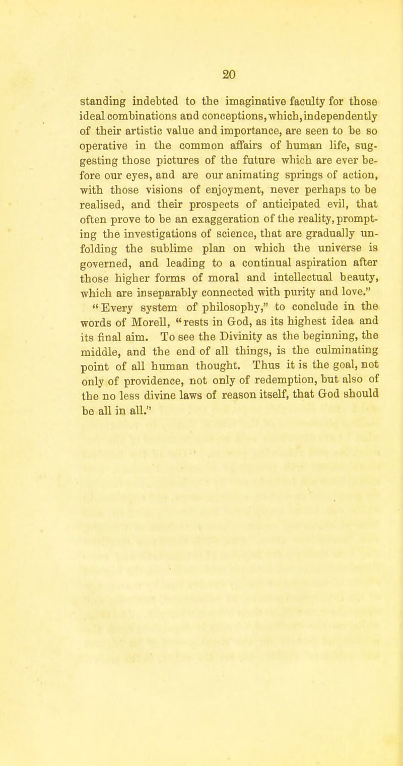 standing indebted to the imaginative faculty for those ideal combinations and conceptions, which,independently of their artistic value and importance, are seen to be so operative in the common affairs of human life, sug- gesting those pictures of the future which are ever be- fore our eyes, and are our animating springs of action, with those visions of enjoyment, never perhaps to be realised, and their prospects of anticipated evil, that often prove to be an exaggeration of the reality, prompt- ing the investigations of science, that are gradually un- folding the sublime plan on which the universe is governed, and leading to a continual aspiration after those higher forms of moral and intellectual beauty, which are inseparably connected with purity and love. Every system of philosophy, to conclude in the words of Morell, ««rests in God, as its highest idea and its final aim. To see the Divinity as the beginning, the middle, and the end of all things, is the culminating point of all human thought. Thus it is the goal, not only of providence, not only of redemption, but also of the no less divine laws of reason itself, that God should be all in aU.