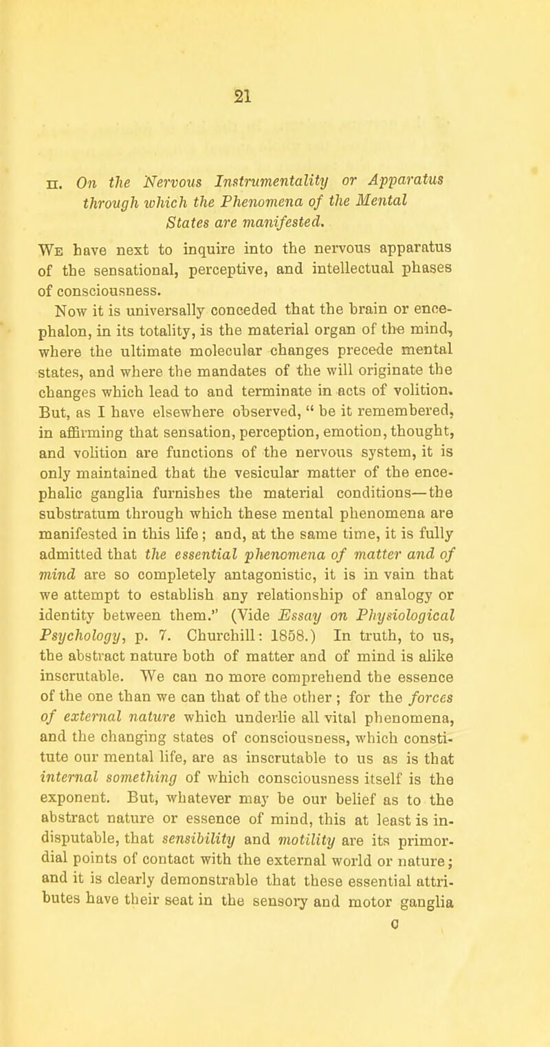n. 071 the Nervous Instrumentality or Apparatus through which the Phenomena of the Mental States are manifested. We have next to inquire into the nervous apparatus of the sensational, perceptive, and intellectual phases of consciousness. Now it is universally conceded that the brain or enoe- phalon, in its totality, is the material organ of th« mind, where the ultimate molecular changes precede mental states, and where the mandates of the will originate the changes which lead to and terminate in acts of volition. But, as I have elsewhere observed, be it remembered, in affirming that sensation, perception, emotion, thought, and volition are functions of the nervous system, it is only maintained that the vesicular matter of the ence- phalic ganglia furnishes the material conditions—the substratum through which these mental phenomena are manifested in this life; and, at the same time, it is fully admitted that the essential phenomena of matter and of mind are so completely antagonistic, it is in vain that we attempt to establish any relationship of analogy or identity between them. (Vide Essay on Physiological Psychology, p. 7. Churchill: 1858.) In truth, to us, the abstract nature both of matter and of mind is alike inscrutable. We can no more comprehend the essence of the one than we can that of the other ; for the forces of external nature which underlie all vital phenomena, and the changing states of consciousness, which consti- tute our mental life, are as inscrutable to us as is that internal something of which consciousness itself is the exponent. But, whatever may be our behef as to the abstract nature or essence of mind, this at least is in- disputable, that sensibility and motility are its primor- dial points of contact with the external world or nature; and it is clearly demonstrable that these essential attri- butes have their seat in the sensoiy and motor ganglia 0