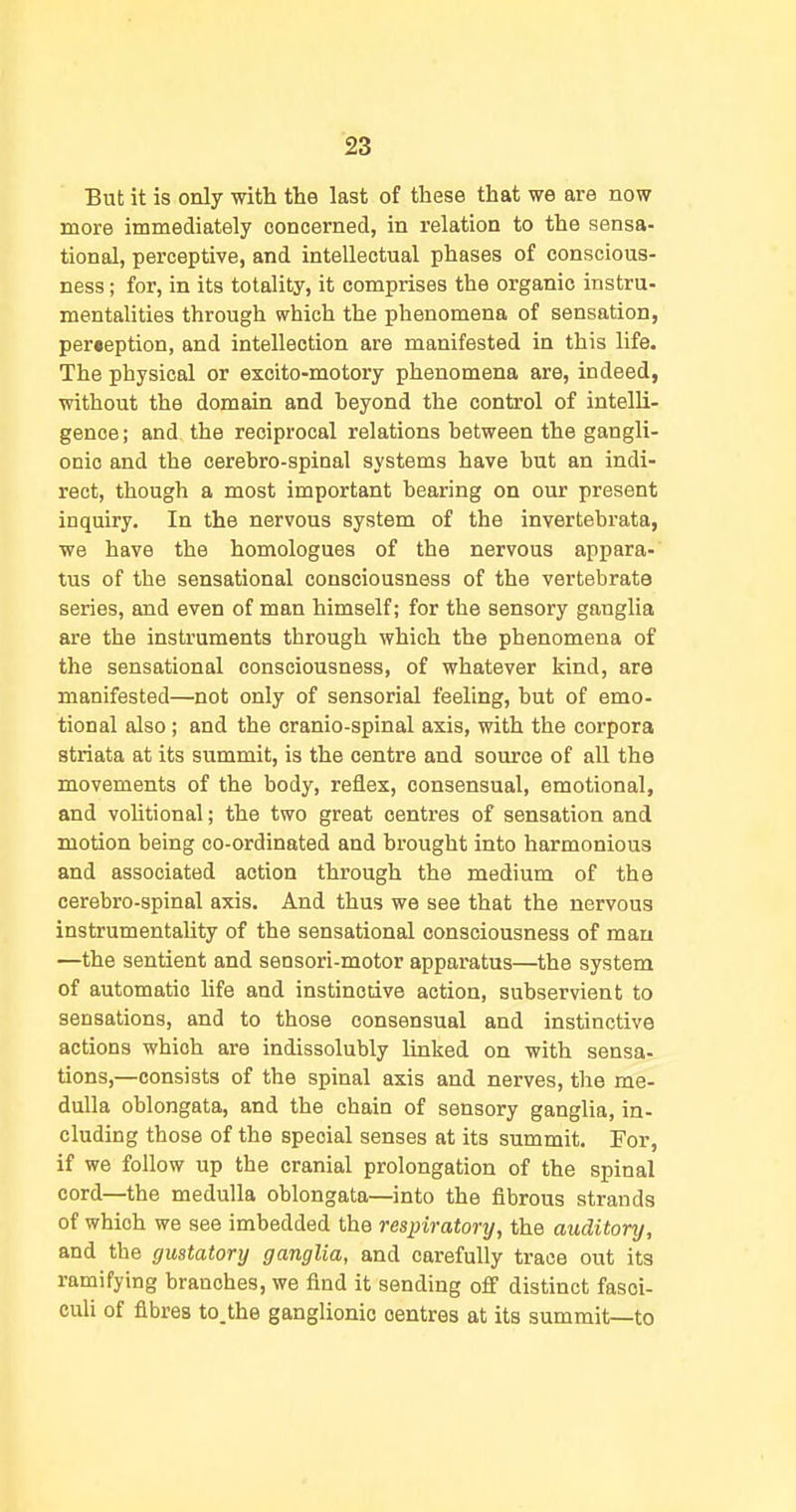 But it is only with the last of these that we are now more immediately concerned, in relation to the sensa- tional, perceptive, and intellectual phases of conscious- ness ; for, in its totality, it comprises the organic instru- mentalities through which the phenomena of sensation, perception, and intellection are manifested in this life. The physical or excito-motory phenomena are, indeed, without the domain and beyond the control of intelli- gence; and the reciprocal relations between the gangli- onic and the cerebro-spinal systems have but an indi- rect, though a most important bearing on our present inquiry. In the nervous system of the invertebrata, we have the homologues of the nervous appara- tus of the sensational consciousness of the vertebrate series, and even of man himself; for the sensory ganglia are the instruments through which the phenomena of the sensational consciousness, of whatever kind, are manifested—not only of sensorial feeling, but of emo- tional also; and the cranio-spinal axis, with the corpora striata at its summit, is the centre and source of all the movements of the body, reflex, consensual, emotional, and volitional; the two great centres of sensation and motion being co-ordinated and brought into harmonious and associated action through the medium of the cerebro-spinal axis. And thus we see that the nervous instrumentality of the sensational consciousness of man —the sentient and sensori-motor apparatus—^the system of automatic life and instinctive action, subservient to sensations, and to those consensual and instinctive actions which are indissolubly linked on with sensa- tions,—consists of the spinal axis and nerves, the me- dulla oblongata, and the chain of sensory ganglia, in- cluding those of the special senses at its summit. For, if we follow up the cranial prolongation of the spinal cord—the medulla oblongata—into the fibrous strands of which we see imbedded the respiratory, the auditory, and the gustatory ganglia, and carefully trace out its ramifying branches, we find it sending off distinct fasci- culi of fibres to.the ganglionic centres at its summit—to