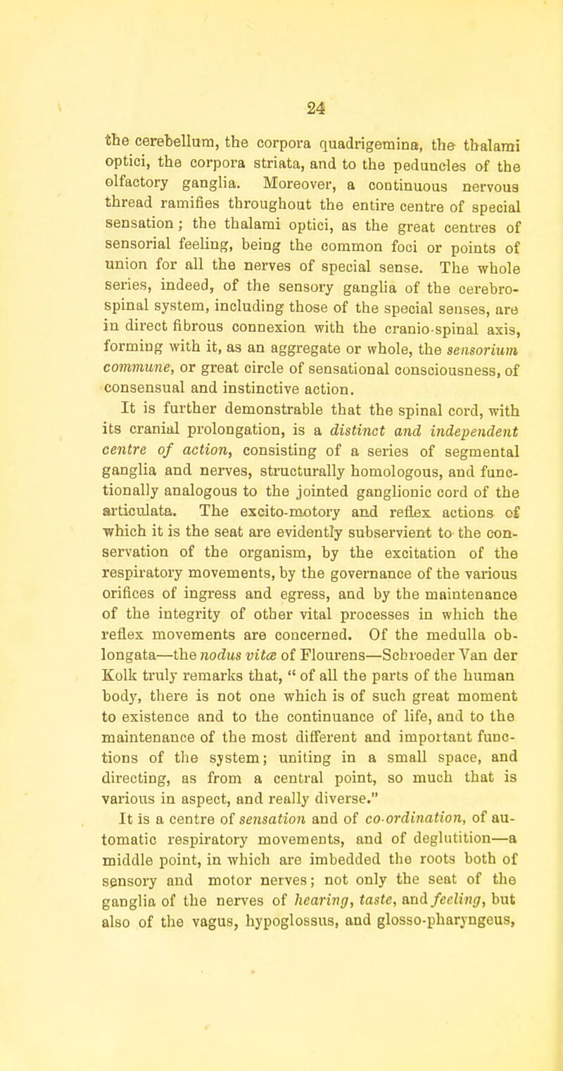 the cerebellum, the corpora quadrigemina, the tbalami optici, the corpora striata, and to the peduncles of the olfactory ganglia. Moreover, a continuous nervous thread ramifies throughout the entire centre of special sensation; the thalami optici, as the great centres of sensorial feeling, being the common foci or points of union for all the nerves of special sense. The whole series, indeed, of the sensory ganglia of the cerebro- spinal system, including those of the special senses, are in direct fibrous connexion with the cranio spinal axis, forming with it, as an aggregate or whole, the aensorium commune, or great circle of sensational consciousness, of consensual and instinctive action. It is further demonstrable that the spinal cord, with its cranial prolongation, is a distinct and independent centre of action, consisting of a series of segmental ganglia and nerves, structurally homologous, and func- tionally analogous to the jointed ganglionic cord of the articulata. The excito-raotory and reflex actions c£ which it is the seat are evidently subservient to the con- servation of the organism, by the excitation of the respiratory movements, by the governance of the various orifices of ingress and egress, and by the maintenance of the integrity of other vital processes in which the reflex movements are concerned. Of the medulla ob- longata—the nodus vitce of Flourens—Scbroeder Van der Kolk truly remarks that,  of all the parts of the human body, there is not one which is of such great moment to existence and to the continuance of life, and to the maintenance of the most different and important func- tions of the system; uniting in a small space, and directing, as from a central point, so much that is various in aspect, and really diverse. It is a centre of sensation and of co-ordination, of au- tomatic respiratory movements, and of deglutition—a middle point, in which are imbedded the roots both of sensory and motor nerves; not only the seat of the ganglia of the nerves of hearing, taste, anA feeling, but also of the vagus, hypoglossus, and glosso-pharyngeus,
