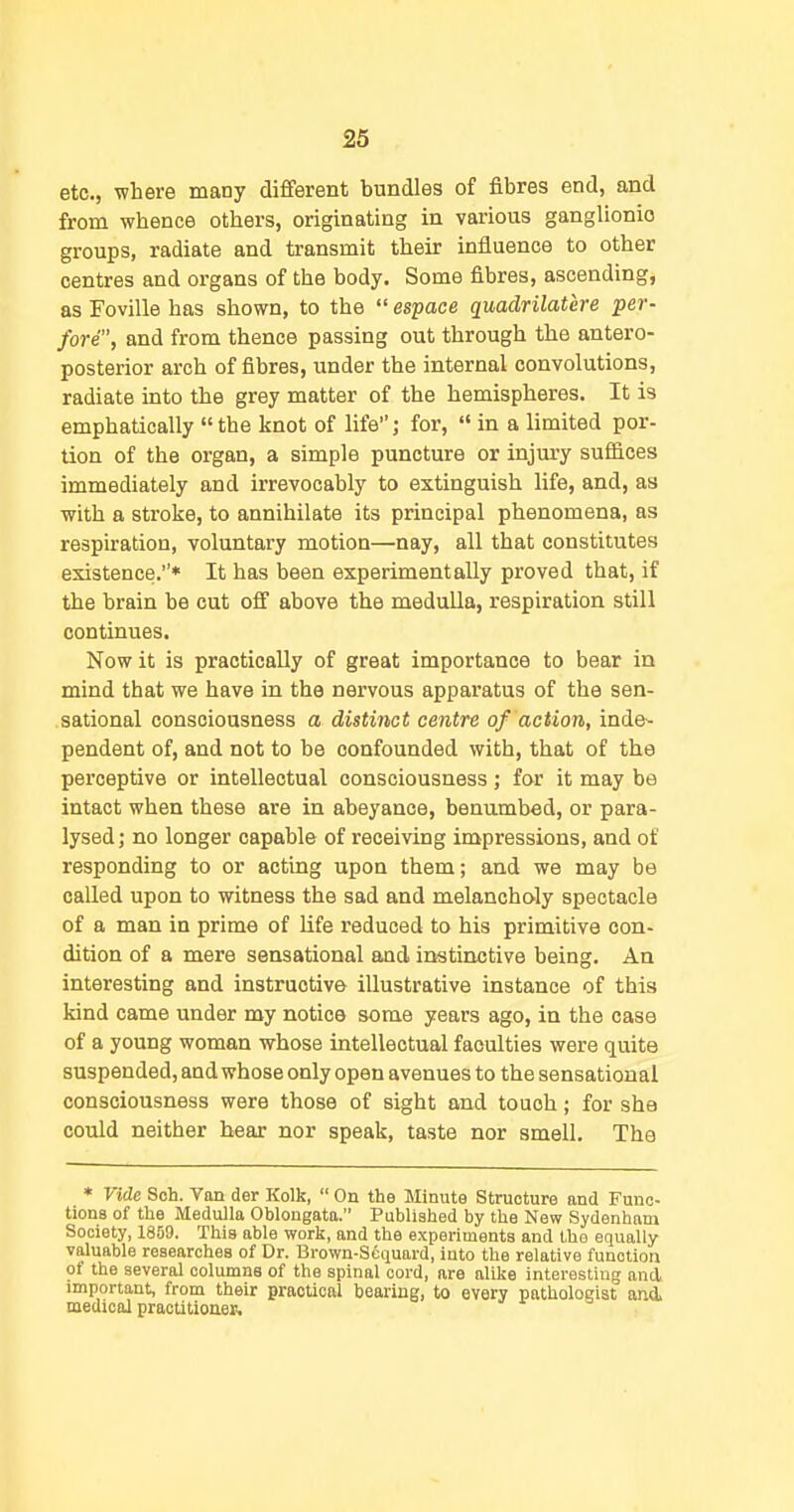etc., where many different bundles of fibres end, and from whence others, originating in various ganglionic groups, radiate and transmit their influence to other centres and organs of the body. Some fibres, ascending, as Foville has shown, to the  espace quadrilatere per- fore, and from thence passing out through the antero- posterior arch of fibres, under the internal convolutions, radiate into the grey matter of the hemispheres. It is emphatically the knot of life; for,  in a limited por- tion of the organ, a simple puncture or injury suffices immediately and irrevocably to extinguish life, and, as with a stroke, to annihilate its principal phenomena, as respiration, voluntary motion—nay, all that constitutes existence.* It has been experimentally proved that, if the brain be cut off above the medulla, respiration still continues. Now it is practically of great importance to bear in mind that we have in the nervous apparatus of the sen- sational consciousness a distinct centre of action, inie- pendent of, and not to be confounded with, that of the perceptive or intellectual consciousness; for it may be intact when these are in abeyance, benumbed, or para- lysed j no longer capable of receiving impressions, and of responding to or acting upon them; and we may be called upon to witness the sad and melancholy spectacle of a man in prime of life reduced to his primitive con- dition of a mere sensational and instinctive being. An interesting and instructive illustrative instance of this kind came under my notice some years ago, in the case of a young woman whose intellectual faculties were quite suspended, and whose only open avenues to the sensational consciousness were those of sight and touch; for she could neither bear nor speak, taste nor smell. The * Vide Soh. Van der Kolk,  On the Minute Structure and Func- tions of the Medulla Oblongata. Published by the New Sydenham Society, 1859. This able work, and the experiments and tho equally valuable researches of Dr. Brown-Sequard, into the relative function of the several columns of the spinal cord, are alike interesting and important, from their practical bearing, to every pathologist and. medical practitioner.