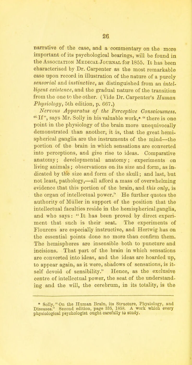 nan-ative of the case, and a commentary on the more important of its psychological bearings, will be found in the Association Meotcal Jodenal for 1855. It has been characterised by Dr. Carpenter as the most remarkable case upon record in illustration of the nature of a purely sensorial and instinctive, as distinguished from an intel- ligent existence, and the gradual nature of the transition from the one to the other. (Vide Dr. Carpenter's Human Physiology, 5th edition, p. 667.) Nervous Afparatus of the Perceptive Consciousness.  If, says Mr. Solly in his valuable work,*  there is one point in the physiology of the brain more unequivocally demonstrated than another, it is, that the great hemi- spherical ganglia are the instruments of the mind—the portion of the brain in which sensations are converted into perceptions, and give rise to ideas. Comparative anatomy; developmental anatomy; experiments on living animals; observations on. its size and form, as in- dicated by the size and form of the skull; and last, but not least, pathology,—all afford a mass of overwhelming evidence tliat this portion of the brain, and this only, is the organ of intellectual power. He further quotes the authority of Miiller in support of the position that the intellectual faculties reside in the hemispherical ganglia, and who says:  It has been proved by direct experi- ment that such is their seat. The experiments of Flourens are especially instructive, and Hertwig has on the essential points done no more than confirm them. The hemispheres are insensible both to puncture and incisions. That part of the brain in which sensations are converted into ideas, and the ideas are hoarded up, to appear again, aa it were, shadows of sensations, is it- self devoid of sensibility. Hence, as the exclusive centre of intellectual power, the seat of the understand- ing and the will, the cerebrum, in its totality, is the * Solly, On the Human Brain, ita Struoture, Physiology, and Diseases. Second edition, page 335, 1858. A worli which every physiological psychologist ought carefully to study.