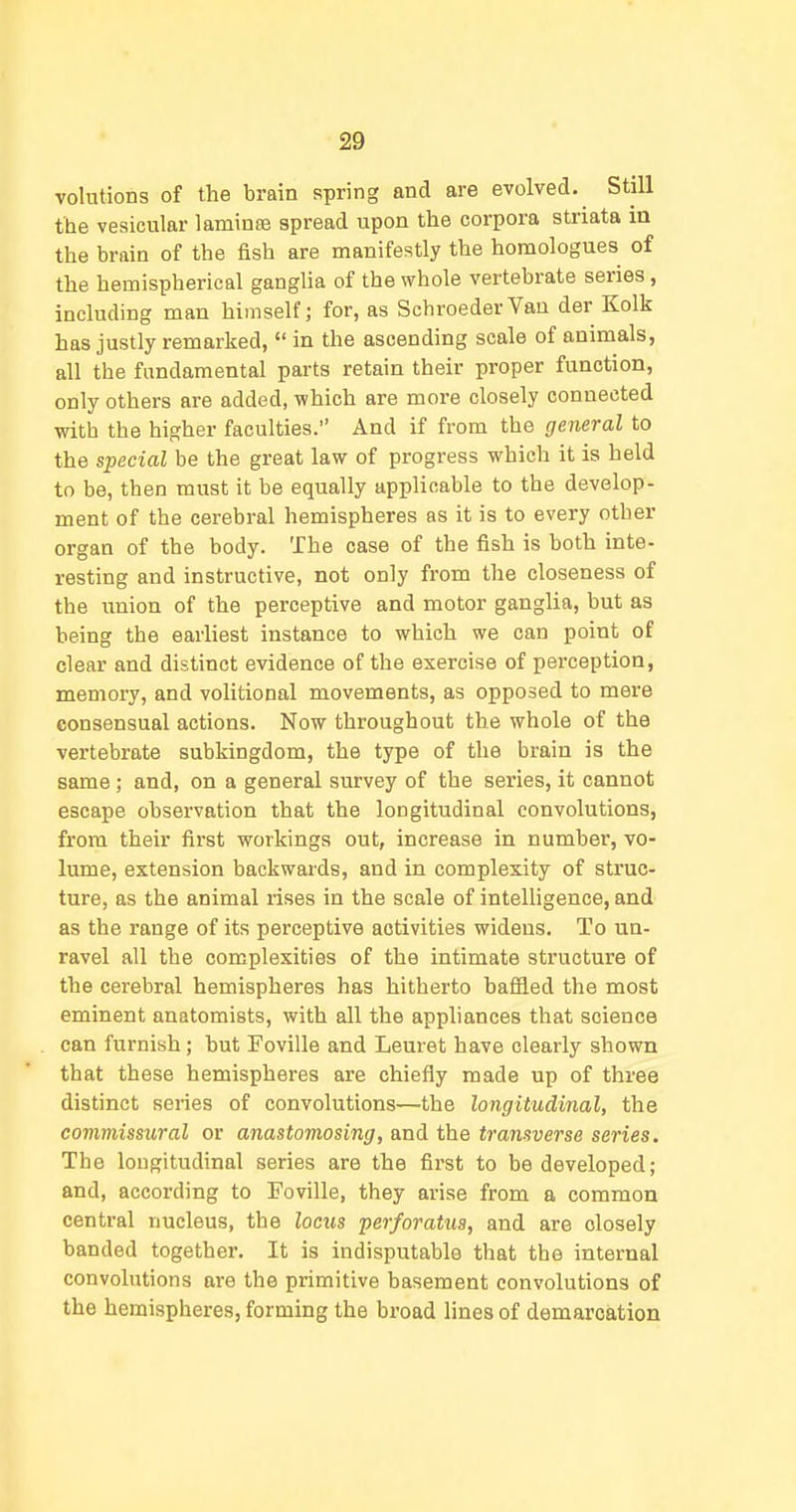 volutions of the brain spring and are evolved. Still the vesicular laminEe spread upon the corpora striata in the brain of the fish are manifestly the homologues of the hemispherical ganglia of the whole vertebrate series, including man himself; for, as SchroederYan der Kolk has justly remarked,  in the ascending scale of animals, all the fundamental parts retain their proper function, only others are added, which are more closely connected with the higher faculties. And if from the general to the special be the great law of progress which it is held to be, then must it be equally applicable to the develop- ment of the cerebral hemispheres as it is to every other organ of the body. The case of the fish is both inte- resting and instructive, not only from the closeness of the union of the perceptive and motor ganglia, but as being the earliest instance to which we can point of clear and distinct evidence of the exercise of perception, memory, and volitional movements, as opposed to mere consensual actions. Now throughout the whole of the vertebrate subkingdom, the type of the brain is the same; and, on a general survey of the series, it cannot escape observation that the longitudinal convolutions, from their first workings out, increase in number, vo- lume, extension backwards, and in complexity of struc- ture, as the animal rises in the scale of intelligence, and as the range of its perceptive activities widens. To un- ravel all the complexities of the intimate structure of the cerebral hemispheres has hitherto bafiled the most eminent anatomists, with all the appliances that science can furnish; but Foville and Leuret have clearly shown that these hemispheres are chiefly made up of three distinct series of convolutions—the longitudinal, the commissural or anastomosing, and the transverse series. The longitudinal series are the first to be developed; and, according to Foville, they arise from a common central nucleus, the locus perforatus, and are closely banded together. It is indisputable that the internal convolutions are the primitive basement convolutions of the hemispheres, forming the broad lines of demarcation
