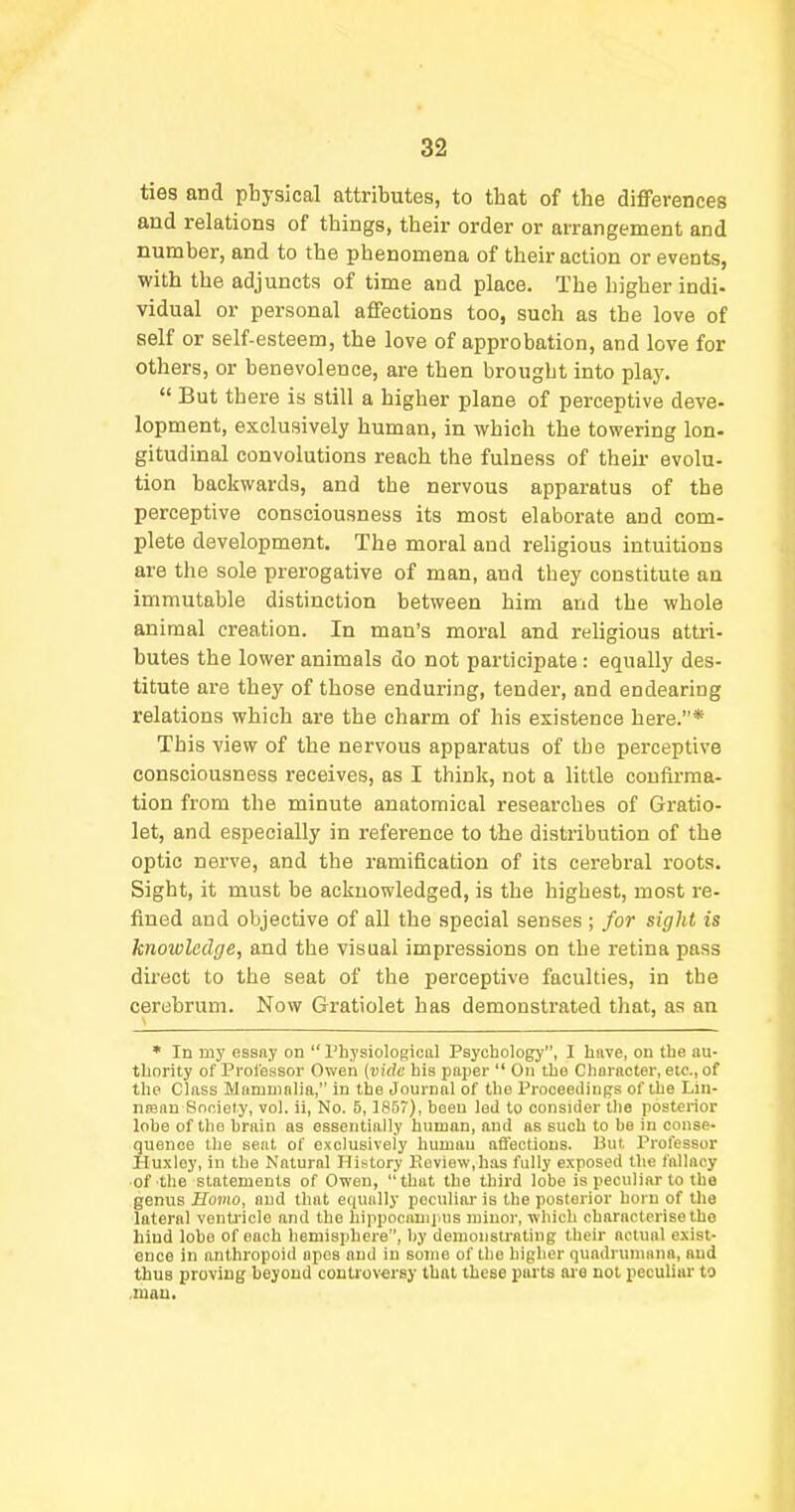 ties and physical attributes, to that of the differences and relations of things, their order or arrangement and number, and to the phenomena of their action or events, with the adjuncts of time and place. The higher indi- vidual or personal affections too, such as the love of self or self-esteem, the love of approbation, and love for others, or benevolence, are then brought into pla3%  But there is still a higher plane of perceptive deve- lopment, exclusively human, in which the towering Ion- gitudinal convolutions reach the fulness of their evolu- tion backwards, and the nervous apparatus of the perceptive consciousness its most elaborate and com- plete development. The moral and religious intuitions are the sole prerogative of man, and they constitute an immutable distinction between him and the whole animal creation. In man's moral and religious attri- butes the lower animals do not participate : equally des- titute are they of those enduring, tender, and endearing relations which are the charm of his existence here.* This view of the nervous apparatus of the perceptive consciousness receives, as I think, not a little confirma- tion from the minute anatomical researches of Gratio- let, and especially in reference to the distribution of the optic nerve, and the ramification of its cerebral roots. Sight, it must be acknowledged, is the highest, most re- fined and objective of all the special senses ; for sight is knowledge, and the visual impressions on the retina pass direct to the seat of the perceptive faculties, in the cerebrum. Now Gratiolet has demonstrated that, as an * In my essay on  Physiological Psychology, I hnve, on the au- thority of Proiessor Owen (vide his paper On the Choracter, etc., of the Class Mammnlia, in the Journal of the Proceedings of the Lin- ntenn Society, vol. ii, No. 5,1857), been led to consider the posterior lobe of the brain as essentially human, and as such to be in conse- quence the seat of exclusively human afl'ectious. But. Professor I'luxloy, in the Natural History Koview,has fully exposed the fallacy of the statements of Owen, 'that the third lobe is peculiar to the genus Soma, and that equally peculiar is the posterior horn of the lateral venti'icle and the hippocauijais minor, which characterise the hind lobe of each hemisphere, by demonstrating their actual exist- once in anthropoid apes and in sojne of the higher quadruniana, and thus proving beyond contioversy that these parts aie not peculiar to .man.