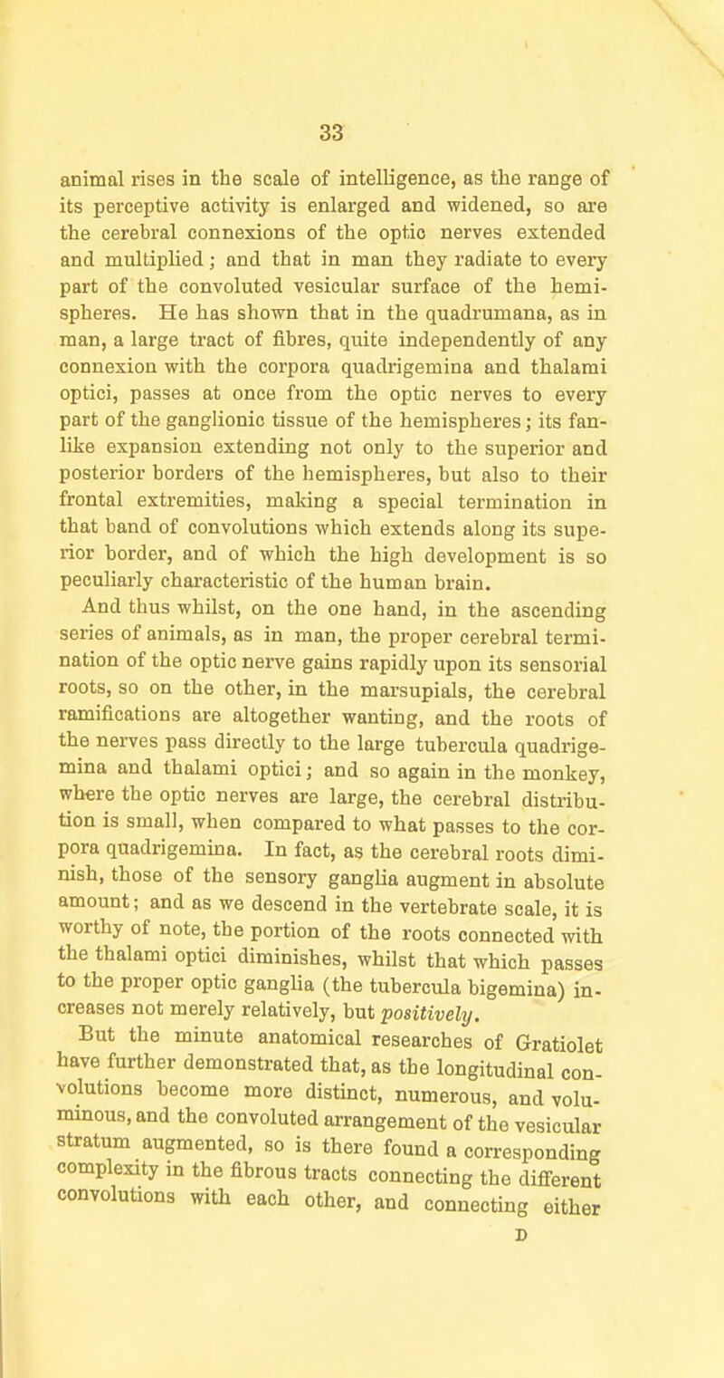 33: animal rises in the scale of intelligence, as the range of its perceptive activity is enlarged and widened, so ai'e the cerebral connexions of the optic nerves extended and multiplied; and that in man they radiate to every part of the convoluted vesicular surface of the hemi- spheres. He has shown that in the quadrumana, as in man, a large tract of fibres, quite independently of any connexion with the corpora quadrigemina and thalami optici, passes at once from the optic nerves to every part of the ganglionic tissue of the hemispheres; its fan- like expansion extending not only to the superior and posterior borders of the hemispheres, but also to their frontal extremities, making a special termination in that band of convolutions which extends along its supe- rior border, and of which the high development is so peculiarly characteristic of the human brain. And thus whilst, on the one hand, in the ascending series of animals, as in man, the proper cerebral termi- nation of the optic nerve gains rapidly upon its sensorial roots, so on the other, in the marsupials, the cerebral ramifications are altogether wanting, and the roots of the nerves pass directly to the large tubercula quadrige- mina and thalami optici; and so again in the monkey, where the optic nerves are large, the cerebral distribu- tion is small, when compared to what passes to the cor- pora quadrigemma. In fact, as the cerebral roots dimi- nish, those of the sensory ganglia augment in absolute amount; and as we descend in the vertebrate scale, it is worthy of note, the portion of the roots connected with the thalami optici diminishes, whilst that which passes to the proper optic gangUa (the tubercula bigemina) in- creases not merely relatively, but positively. But the minute anatomical researches of Gratiolet have further demonstrated that, as the longitudinal con- volutions become more distinct, numerous, and volu- minous, and the convoluted arrangement of the vesicular stratum augmented, so is there found a corresponding complexity in the fibrous tracts connecting the different convoluUons with each other, and connecting either D