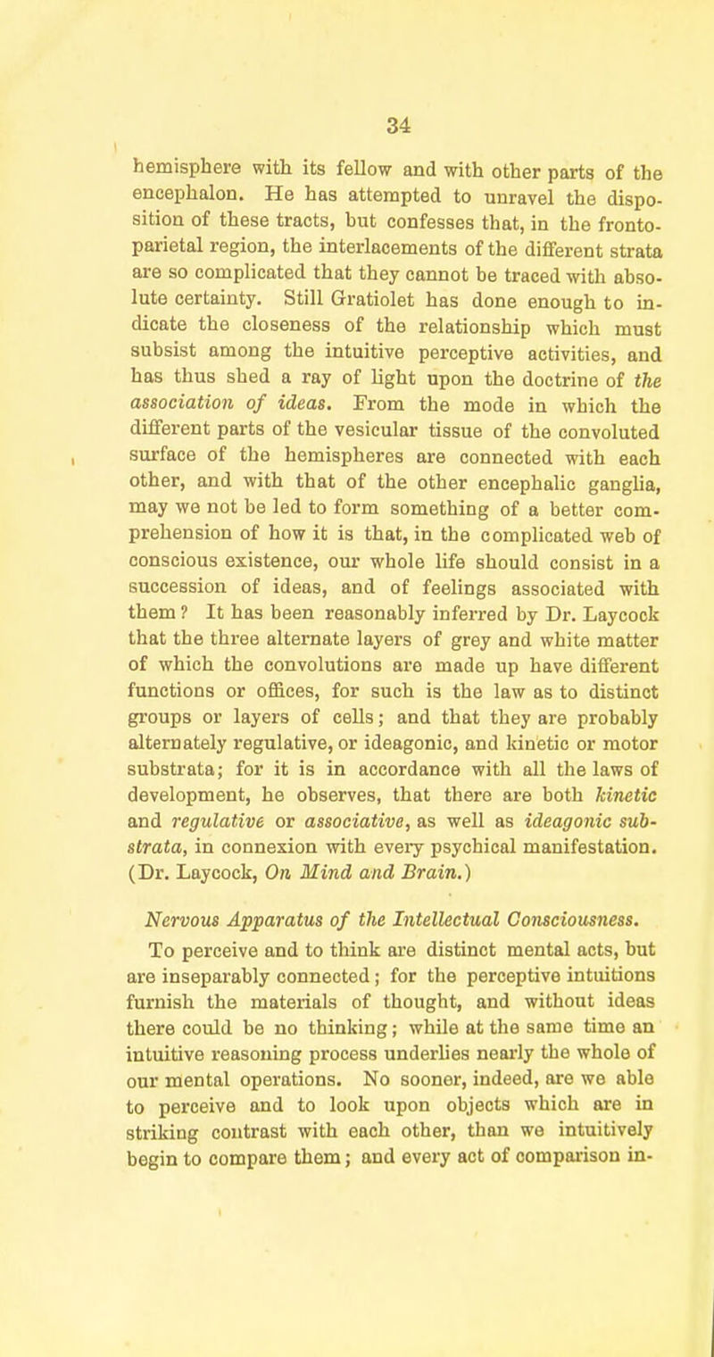 hemisphere with its fellow and with other parts of the encephalon. He has attempted to unravel the dispo- sition of these tracts, but confesses that, in the fronto- parietal region, the interlacements of the different strata are so complicated that they cannot be traced with abso- lute certainty. Still Gratiolet has done enough to in- dicate the closeness of the relationship which must subsist among the intuitive perceptive activities, and has thus shed a ray of light upon the doctrine of the association of ideas. From the mode in which the different parts of the vesicular tissue of the convoluted surface of the hemispheres are connected with each other, and with that of the other encephalic ganglia, may we not be led to form something of a better com- prehension of how it is that, in the complicated web of conscious existence, our whole life should consist in a succession of ideas, and of feelings associated with them ? It has been reasonably inferred by Dr. Laycock that the three alternate layers of grey and white matter of which the convolutions are made up have different functions or offices, for such is the law as to distinct groups or layers of cells; and that they are probably alternately regulative, or ideagonio, and kinetic or motor substrata; for it is in accordance with all the laws of development, he observes, that there are both kinetic and regulative or associative, as well as ideagonic sub- strata, in connexion with eveiy psychical manifestation. (Dr. Laycock, On Mind and Brain.) Nervous Apparatus of the Intellectual Consciousness. To perceive and to think are distinct mental acts, but are inseparably connected; for the perceptive intuitions furnish the materials of thought, and without ideas there could be no thinking; while at the same time an intuitive reasoning process underlies neai'ly the whole of our mental operations. No sooner, indeed, are we able to perceive and to look upon objects which are in striking contrast with each other, than we intuitively begin to compare them; and every act of compaiison in-