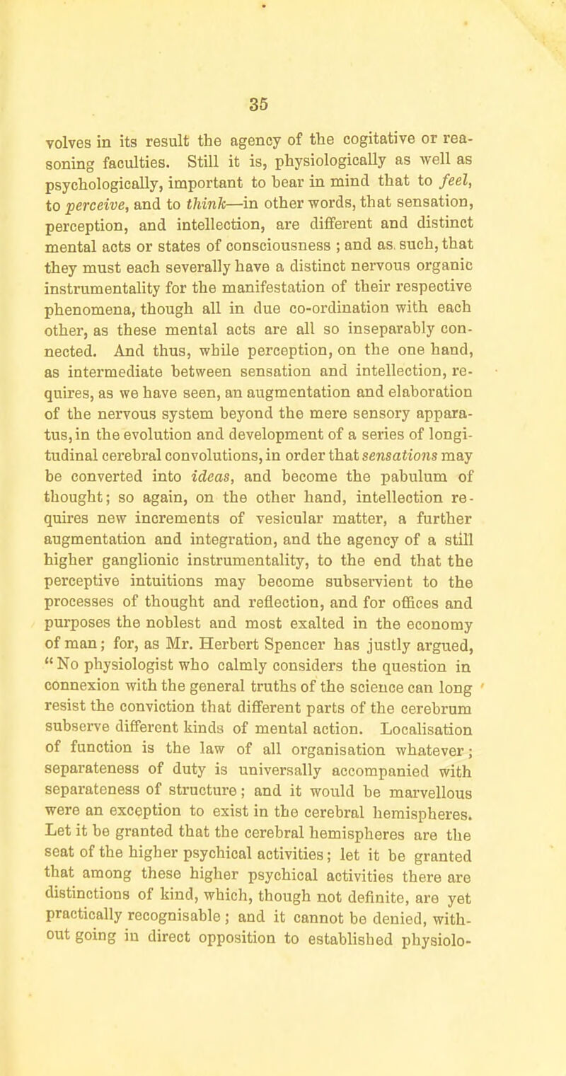 volves in ita result the agency of the cogitative or rea- soning faculties. Still it is, physiologically as well as psychologically, important to bear in mind that to feel, to perceive, and to think—in other words, that sensation, perception, and intellection, are different and distinct mental acts or states of consciousness ; and as, such, that they must each severally have a distinct nervous organic instrumentality for the manifestation of their respective phenomena, though all in due co-ordination with each other, as these mental acts are all so inseparably con- nected. And thus, while perception, on the one hand, as intermediate between sensation and intellection, re- quires, as we have seen, an augmentation and elaboration of the nervous system beyond the mere sensory appara- tus, in the evolution and development of a series of longi- tudinal cerebral convolutions, in order that sensations may be converted into ideas, and become the pabulum of thought; so again, on the other hand, intellection re- quires new increments of vesicular matter, a further augmentation and integration, and the agency of a still higher ganglionic instrumentality, to the end that the perceptive intuitions may become subservient to the processes of thought and reflection, and for ofiiees and pui-poses the noblest and most exalted in the economy of man; for, as Mr. Herbert Spencer has justly argued, No physiologist who calmly considers the question in connexion with the general truths of the science can long ' resist the conviction that different parts of the cerebrum subserve different kinds of mental action. Localisation of function is the law of all organisation whatever; separateness of duty is universally accompanied with separateness of structure; and it would be marvellous were an exception to exist in the cerebral hemispheres. Let it be granted that the cerebral hemispheres are the seat of the higher psychical activities; let it be granted that among these higher psychical activities there are distinctions of kind, which, though not definite, are yet practically recognisable; and it cannot be denied, with- out going in direct opposition to established physiolo-