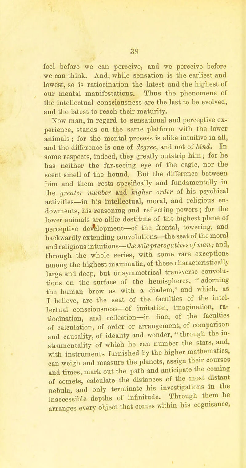 feel before we can perceive, and we perceive before we can think. And, while sensation is the earliest and lowest, so is ratiocination the latest and the highest of our mental manifestations. Thus the phenomena of the intellectual consciousness are the last to be evolved, and the latest to reach their maturity. Now man, in regard to sensational and perceptive ex- perience, stands on the same platform with the lower animals ; for the mental process is alike intuitive in all, and the difference is one of degree, and not of land. In some respects, indeed, they greatly outstrip him; for he has neither the far-seeing eye of the eagle, nor the scent-smell of the hound. But the difference between him and them rests specifically and fundamentally in the greater number and higher order of his psychical activities—in his intellectual, moral, and religious en- dowments, his reasoning and reflecting powers ; for the lower animals are alike destitute of the highest plane of perceptive de-^lopment—of the frontal, towering, and backwardly extending convolutions—the seat of the moral and religious intuitions—the sole prerogatives of man; and, through the whole series, with some rare exceptions among the highest mammalia, of those characteristically large and deep, but unsymmetrical transverse convolu- tions on the surface of the hemispheres,  adorning the human brow as with a diadem, and which, as I believe, are the seat of the faculties of the intel- lectual consciousness—of imitation, imagination, ra- tiocination, and reflection—in fine, of the faculties of calculation, of order or arrangement, of comparison and causaUty, of ideality and wonder,  through the in- strumentality of which he can number the stars, and, with instruments furnished by the higher mathematics, can weigh and measure the planets, assign their courses and times, mark out the path and anticipate the commg of comets, calculate the distances of the most distant nebula, and only terminate his investigations m the inaccessible depths of infinitude. Through them he arranges every object that comes within his cognisance. I