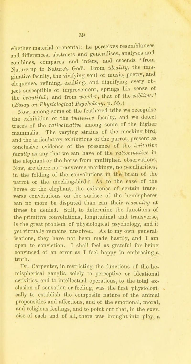 whether material or mental; he perceives resemhlancea and differences, abstracts and generalises, analyses and combines, compares and infers, and ascends 'from Nature up to Nature's God'. From ideality, the ima- ginative faculty, the vivifying soul of music, poetry, and eloquence, refining, exalting, and dignifying every ob- ject susceptible of improvement, springs his sense of the beautiful; and from loonder, that of the sublime. {Essaij on Plmjsiological Psijcholopy, p. 55.) Now, among some of the feathered tribe we recognise the exhibition of the imitative faculty, and we detect traces of the ratiocinative among some of the higher mammalia. The varying strains of the mocking-bird, and the articulatory exhibitions of the parrot, present as conclusive evidence of the presence of the imitative faculty as any that we can have of the ratiocinative in the elephant or the horse from multiplied observations. Now, are there no transverse markings, no peculiarities, in the folding of the convolutions in the brain of the parrot or the mocking-bird? As to the case of the horse or the elephant, the existence of- certain trans- verse convolutions on the surface of the hemispheres can no more be disputed than can their reasoning at times be denied. Still, to determine the functions of the primitive convolutions, longitudinal and transverse, is the great problem of physiological psychology, and it yet virtually remains unsolved. As to my own general- isations, they have not been made hastily, and I am open to conviction. I shall feel as grateful for being convinced of an error as I feel happy in embracing a truth. Dr. Carpenter, in restricting the functions of the he- mispherical ganglia solely to perceptive or ideational activities, and to intellectual operations, to the total ex- clusion of sensation or feehng, was the first physiologi- , cally to establish the composite nature of the animal propensities and affections, and of the emotional, moral, and rehgious feelings, and to point out that, in the exer- cise of each and of all, there was brought into play, a