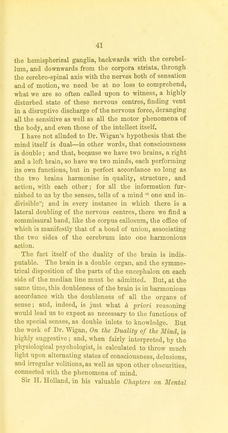 the hemispherical ganglia, backwards with the cerebel- lum, and downwards from the corpora striata, through the cerebro-spinal axis with the nerves both of sensation and of motion, we need be at no loss to comprehend, what we are so often called upon to witness, a highly- disturbed state of these nervous centres, finding vent in a disruptive discharge of the nervous force, deranging all the sensitive as well as all the motor phenomena of the body, and even those of the intellect itself. I have not alluded to Dr. Wigan's hypothesis that the mind itself is dual—in other words, that consciousness is double; and that, bec.ause we have two brains, a right and a left brain, so have we two minds, each performing its own functions, but in perfect accordance so long as the two brains harmonise in quality, structure, and action, with each other; for all the information fur- nished to us by the senses, tells of a mind  one and in- divisible; and in every instance in which there is a lateral doubling of the nervous centres, there we find a commissural band, like the corpus callosum, the ofiBce of which is manifestly that of a bond of union, associating the two sides of the cerebrum into one harmonious action. The fact itself of the duality of the brain is indis- putable. The brain is a double organ, and the symme- trical disposition of the parts of the encephalon on each side of the median line must be admitted. But, at the same time, this doubleness of the brain is in harmonious accordance with the doubleness of all the organs of sense; and, indeed, is just what d priori reasoning would lead us to expect as necessary to the functions of the special senses, as double inlets to knowledge. But the work of Dr. Wigan, On the Duality of the Mind, is highly suggestive; and, when fairly interpreted, by the physiological psychologist, is calculated to throw much light upon alternating states of consciousness, delusions, and irregular volitions, as well as upon other obscurities, connected with the phenomena of mind. Sir H. Holland, in his valuable Chapters on Mental